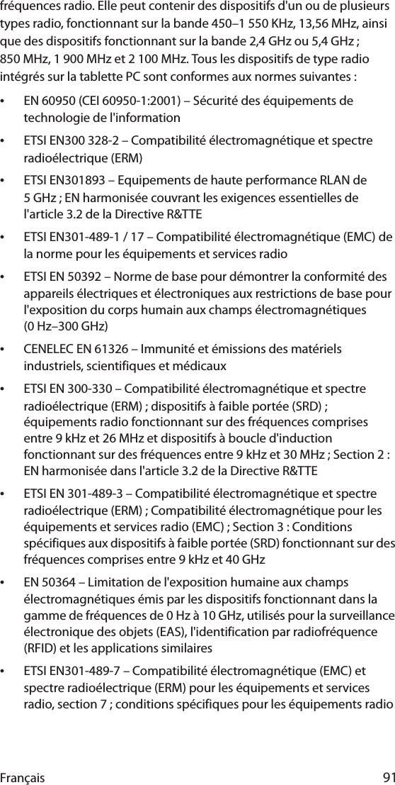 Français 91fréquences radio. Elle peut contenir des dispositifs d&apos;un ou de plusieurs types radio, fonctionnant sur la bande 450–1 550 KHz, 13,56 MHz, ainsi que des dispositifs fonctionnant sur la bande 2,4 GHz ou 5,4 GHz ; 850 MHz, 1 900 MHz et 2 100 MHz. Tous les dispositifs de type radio intégrés sur la tablette PC sont conformes aux normes suivantes :•EN 60950 (CEI 60950-1:2001) – Sécurité des équipements de technologie de l&apos;information•ETSI EN300 328-2 – Compatibilité électromagnétique et spectre radioélectrique (ERM)•ETSI EN301893 – Equipements de haute performance RLAN de 5 GHz ; EN harmonisée couvrant les exigences essentielles de l&apos;article 3.2 de la Directive R&amp;TTE•ETSI EN301-489-1 / 17 – Compatibilité électromagnétique (EMC) de la norme pour les équipements et services radio•ETSI EN 50392 – Norme de base pour démontrer la conformité des appareils électriques et électroniques aux restrictions de base pour l&apos;exposition du corps humain aux champs électromagnétiques (0 Hz–300 GHz)•CENELEC EN 61326 – Immunité et émissions des matériels industriels, scientifiques et médicaux•ETSI EN 300-330 – Compatibilité électromagnétique et spectre radioélectrique (ERM) ; dispositifs à faible portée (SRD) ; équipements radio fonctionnant sur des fréquences comprises entre 9 kHz et 26 MHz et dispositifs à boucle d&apos;induction fonctionnant sur des fréquences entre 9 kHz et 30 MHz ; Section 2 : EN harmonisée dans l&apos;article 3.2 de la Directive R&amp;TTE•ETSI EN 301-489-3 – Compatibilité électromagnétique et spectre radioélectrique (ERM) ; Compatibilité électromagnétique pour les équipements et services radio (EMC) ; Section 3 : Conditions spécifiques aux dispositifs à faible portée (SRD) fonctionnant sur des fréquences comprises entre 9 kHz et 40 GHz•EN 50364 – Limitation de l&apos;exposition humaine aux champs électromagnétiques émis par les dispositifs fonctionnant dans la gamme de fréquences de 0 Hz à 10 GHz, utilisés pour la surveillance électronique des objets (EAS), l&apos;identification par radiofréquence (RFID) et les applications similaires•ETSI EN301-489-7 – Compatibilité électromagnétique (EMC) et spectre radioélectrique (ERM) pour les équipements et services radio, section 7 ; conditions spécifiques pour les équipements radio 