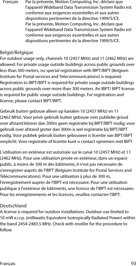 Français 93België/BelgiqueFor outdoor usage only, channels 10 (2457 MHz) and 11 (2462 MHz) are allowed. For private usage outside buildings across public grounds over less than 300 meters, no special registration with IBPT/BIPT (Belgium Institute for Postal services and Telecommunications) is required. Registration to IBPT/BIPT is required for private usage outside buildings across public grounds over more than 300 meters. An IBPT/ BIPT license is required for public usage outside buildings. For registration and license, please contact IBPT/BIPT.Gebruik buiten gebouw alleen op kanalen 10 (2457 MHz) en 11 (2462 MHz). Voor privé-gebruik buiten gebouw over publieke groud over afstand kleiner dan 300m geen registratie bij BIPT/IBPT nodig; voor gebruik over afstand groter dan 300m is wel registratie bij BIPT/IBPT nodig. Voor publiek gebruik buiten gebouwen is licentie van BIPT/IBPT verplicht. Voor registratie of licentie kunt u contact opnemen met BIPT.L&apos;utilisation en extérieur est autorisée sur le canal 10 (2457 MHz) et 11 (2462 MHz). Pour une utilisation privée en extérieur, dans un espace public, à moins de 300 m des bâtiments, il n&apos;est pas nécessaire de s&apos;enregistrer auprès de l&apos;IBPT (Belgium Institute for Postal Services and Télécommunications). Pour une utilisation à plus de 300 m, l&apos;enregistrement auprès de l&apos;IBPT est nécessaire. Pour une utilisation publique à l&apos;extérieur de bâtiments, une licence de l&apos;IBPT est nécessaire. Pour les enregistrements et les licences, veuillez contacter l&apos;IBPT.DeutschlandA license is required for outdoor installations. Outdoor use limited to 10 mW e.i.r.p. (milliwatts Equivalent Isotropically Radiated Power) within the band 2454-2483.5 MHz. Check with reseller for the procedure to follow.Français Par la présente, Motion Computing, Inc. déclare que l&apos;appareil Wideband Data Transmission System Radio est conforme aux exigences essentielles et aux autres dispositions pertinentes de la directive 1999/5/CE.Par la présente, Motion Computing, Inc. déclare que l&apos;appareil Wideband Data Transmission System Radio est conforme aux exigences essentielles et aux autres dispositions pertinentes de la directive 1999/5/CE.
