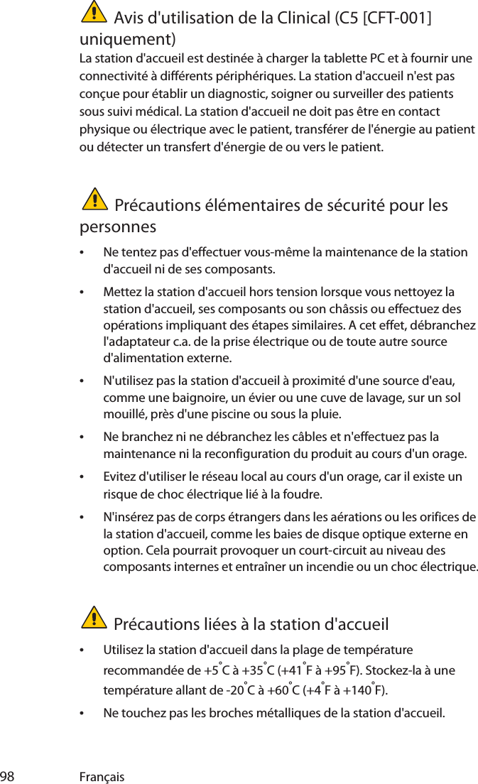  98 FrançaisAvis d&apos;utilisation de la Clinical (C5 [CFT-001] uniquement)La station d&apos;accueil est destinée à charger la tablette PC et à fournir une connectivité à différents périphériques. La station d&apos;accueil n&apos;est pas conçue pour établir un diagnostic, soigner ou surveiller des patients sous suivi médical. La station d&apos;accueil ne doit pas être en contact physique ou électrique avec le patient, transférer de l&apos;énergie au patient ou détecter un transfert d&apos;énergie de ou vers le patient.Précautions élémentaires de sécurité pour les personnes•Ne tentez pas d&apos;effectuer vous-même la maintenance de la station d&apos;accueil ni de ses composants.•Mettez la station d&apos;accueil hors tension lorsque vous nettoyez la station d&apos;accueil, ses composants ou son châssis ou effectuez des opérations impliquant des étapes similaires. A cet effet, débranchez l&apos;adaptateur c.a. de la prise électrique ou de toute autre source d&apos;alimentation externe.•N&apos;utilisez pas la station d&apos;accueil à proximité d&apos;une source d&apos;eau, comme une baignoire, un évier ou une cuve de lavage, sur un sol mouillé, près d&apos;une piscine ou sous la pluie.•Ne branchez ni ne débranchez les câbles et n&apos;effectuez pas la maintenance ni la reconfiguration du produit au cours d&apos;un orage.•Evitez d&apos;utiliser le réseau local au cours d&apos;un orage, car il existe un risque de choc électrique lié à la foudre.•N&apos;insérez pas de corps étrangers dans les aérations ou les orifices de la station d&apos;accueil, comme les baies de disque optique externe en option. Cela pourrait provoquer un court-circuit au niveau des composants internes et entraîner un incendie ou un choc électrique.Précautions liées à la station d&apos;accueil•Utilisez la station d&apos;accueil dans la plage de température recommandée de +5°C à +35°C (+41°F à +95°F). Stockez-la à une température allant de -20°C à +60°C (+4°F à +140°F).•Ne touchez pas les broches métalliques de la station d&apos;accueil.