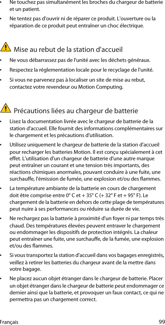 Français 99•Ne touchez pas simultanément les broches du chargeur de batterie et un patient.•Ne tentez pas d&apos;ouvrir ni de réparer ce produit. L&apos;ouverture ou la réparation de ce produit peut entraîner un choc électrique.Mise au rebut de la station d&apos;accueil•Ne vous débarrassez pas de l&apos;unité avec les déchets généraux.•Respectez la réglementation locale pour le recyclage de l&apos;unité.•Si vous ne parvenez pas à localiser un site de mise au rebut, contactez votre revendeur ou Motion Computing.Précautions liées au chargeur de batterie•Lisez la documentation livrée avec le chargeur de batterie de la station d&apos;accueil. Elle fournit des informations complémentaires sur le chargement et les précautions d&apos;utilisation.•Utilisez uniquement le chargeur de batterie de la station d&apos;accueil pour recharger les batteries Motion. Il est conçu spécialement à cet effet. L&apos;utilisation d&apos;un chargeur de batterie d&apos;une autre marque peut entraîner un courant et une tension très importants, des réactions chimiques anormales, pouvant conduire à une fuite, une surchauffe, l&apos;émission de fumée, une explosion et/ou des flammes.•La température ambiante de la batterie en cours de chargement doit être comprise entre 0° C et + 35° C (+ 32° F et + 95° F). Le chargement de la batterie en dehors de cette plage de températures peut nuire à ses performances ou réduire sa durée de vie.•Ne rechargez pas la batterie à proximité d&apos;un foyer ni par temps très chaud. Des températures élevées peuvent entraver le chargement ou endommager les dispositifs de protection intégrés. La chaleur peut entraîner une fuite, une surchauffe, de la fumée, une explosion et/ou des flammes.•Si vous transportez la station d&apos;accueil dans vos bagages enregistrés, veillez à retirer les batteries du chargeur avant de la mettre dans votre bagage.•Ne placez aucun objet étranger dans le chargeur de batterie. Placer un objet étranger dans le chargeur de batterie peut endommager ce dernier ainsi que la batterie, et provoquer un faux contact, ce qui ne permettra pas un chargement correct.