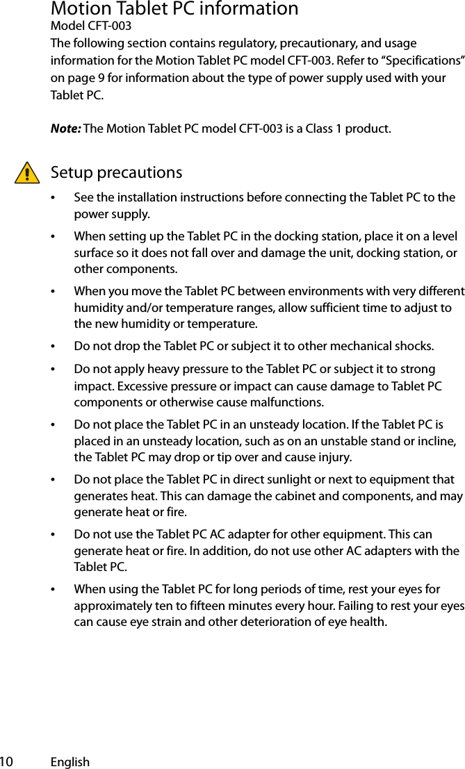  10 EnglishMotion Tablet PC informationModel CFT-003The following section contains regulatory, precautionary, and usage information for the Motion Tablet PC model CFT-003. Refer to “Specifications” on page 9 for information about the type of power supply used with your Tablet PC.Note: The Motion Tablet PC model CFT-003 is a Class 1 product.Setup precautions•See the installation instructions before connecting the Tablet PC to the power supply.•When setting up the Tablet PC in the docking station, place it on a level surface so it does not fall over and damage the unit, docking station, or other components.•When you move the Tablet PC between environments with very different humidity and/or temperature ranges, allow sufficient time to adjust to the new humidity or temperature.•Do not drop the Tablet PC or subject it to other mechanical shocks.•Do not apply heavy pressure to the Tablet PC or subject it to strong impact. Excessive pressure or impact can cause damage to Tablet PC components or otherwise cause malfunctions.•Do not place the Tablet PC in an unsteady location. If the Tablet PC is placed in an unsteady location, such as on an unstable stand or incline, the Tablet PC may drop or tip over and cause injury.•Do not place the Tablet PC in direct sunlight or next to equipment that generates heat. This can damage the cabinet and components, and may generate heat or fire.•Do not use the Tablet PC AC adapter for other equipment. This can generate heat or fire. In addition, do not use other AC adapters with the Tablet PC.•When using the Tablet PC for long periods of time, rest your eyes for approximately ten to fifteen minutes every hour. Failing to rest your eyes can cause eye strain and other deterioration of eye health.