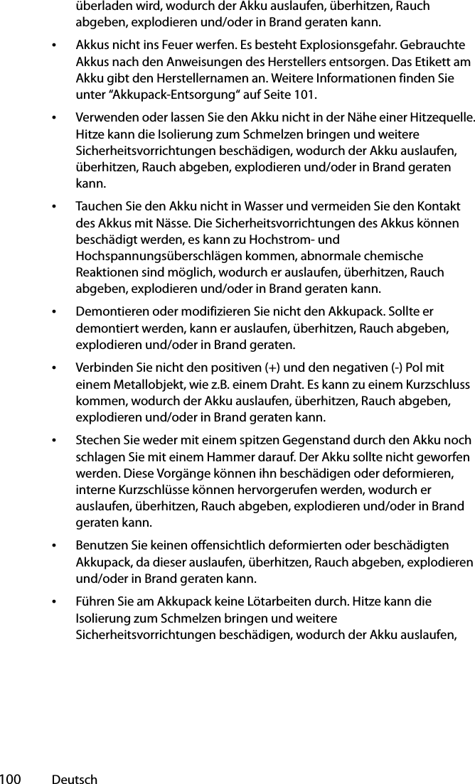  100 Deutschüberladen wird, wodurch der Akku auslaufen, überhitzen, Rauch abgeben, explodieren und/oder in Brand geraten kann.•Akkus nicht ins Feuer werfen. Es besteht Explosionsgefahr. Gebrauchte Akkus nach den Anweisungen des Herstellers entsorgen. Das Etikett am Akku gibt den Herstellernamen an. Weitere Informationen finden Sie unter “Akkupack-Entsorgung“ auf Seite 101.•Verwenden oder lassen Sie den Akku nicht in der Nähe einer Hitzequelle. Hitze kann die Isolierung zum Schmelzen bringen und weitere Sicherheitsvorrichtungen beschädigen, wodurch der Akku auslaufen, überhitzen, Rauch abgeben, explodieren und/oder in Brand geraten kann.•Tauchen Sie den Akku nicht in Wasser und vermeiden Sie den Kontakt des Akkus mit Nässe. Die Sicherheitsvorrichtungen des Akkus können beschädigt werden, es kann zu Hochstrom- und Hochspannungsüberschlägen kommen, abnormale chemische Reaktionen sind möglich, wodurch er auslaufen, überhitzen, Rauch abgeben, explodieren und/oder in Brand geraten kann.•Demontieren oder modifizieren Sie nicht den Akkupack. Sollte er demontiert werden, kann er auslaufen, überhitzen, Rauch abgeben, explodieren und/oder in Brand geraten.•Verbinden Sie nicht den positiven (+) und den negativen (-) Pol mit einem Metallobjekt, wie z.B. einem Draht. Es kann zu einem Kurzschluss kommen, wodurch der Akku auslaufen, überhitzen, Rauch abgeben, explodieren und/oder in Brand geraten kann.•Stechen Sie weder mit einem spitzen Gegenstand durch den Akku noch schlagen Sie mit einem Hammer darauf. Der Akku sollte nicht geworfen werden. Diese Vorgänge können ihn beschädigen oder deformieren, interne Kurzschlüsse können hervorgerufen werden, wodurch er auslaufen, überhitzen, Rauch abgeben, explodieren und/oder in Brand geraten kann.•Benutzen Sie keinen offensichtlich deformierten oder beschädigten Akkupack, da dieser auslaufen, überhitzen, Rauch abgeben, explodieren und/oder in Brand geraten kann.•Führen Sie am Akkupack keine Lötarbeiten durch. Hitze kann die Isolierung zum Schmelzen bringen und weitere Sicherheitsvorrichtungen beschädigen, wodurch der Akku auslaufen, 