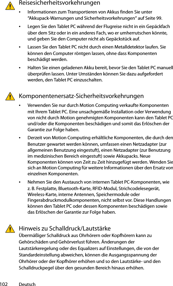  102 DeutschReisesicherheitsvorkehrungen •Informationen zum Transportieren von Akkus finden Sie unter “Akkupack-Warnungen und Sicherheitsvorkehrungen“ auf Seite 99.•Legen Sie den Tablet PC während der Flugreise nicht in ein Gepäckfach über dem Sitz oder in ein anderes Fach, wo er umherrutschen könnte, und geben Sie den Computer nicht als Gepäckstück auf.•Lassen Sie den Tablet PC nicht durch einen Metalldetektor laufen. Sie können den Computer röntgen lassen, ohne dass Komponenten beschädigt werden.•Halten Sie einen geladenen Akku bereit, bevor Sie den Tablet PC manuell überprüfen lassen. Unter Umständen können Sie dazu aufgefordert werden, den Tablet PC einzuschalten.Komponentenersatz-Sicherheitsvorkehrungen•Verwenden Sie nur durch Motion Computing verkaufte Komponenten mit Ihrem Tablet PC. Eine unsachgemäße Installation oder Verwendung von nicht durch Motion genehmigten Komponenten kann den Tablet PC und/oder die Komponenten beschädigen und somit das Erlöschen der Garantie zur Folge haben. •Derzeit von Motion Computing erhältliche Komponenten, die durch den Benutzer gewartet werden können, umfassen einen Netzadapter (zur allgemeinen Benutzung eingestuft), einen Netzadapter (zur Benutzung im medizinischen Bereich eingestuft) sowie Akkupacks. Neue Komponenten können von Zeit zu Zeit hinzugefügt werden. Wenden Sie sich an Motion Computing für weitere Informationen über den Ersatz von einzelnen Komponenten.•Nehmen Sie den Austausch von internen Tablet PC-Komponenten, wie z. B. Festplatte, Bluetooth-Karte, RFID-Modul, Strichcodelesegerät, Wireless-Karte, interne Antennen, Speichermodule oder Fingerabdruckmodulkomponenten, nicht selbst vor. Diese Handlungen können den Tablet PC oder dessen Komponenten beschädigen sowie das Erlöschen der Garantie zur Folge haben. Hinweis zu Schalldruck/LautstärkeÜbermäßiger Schalldruck aus Ohrhörern oder Kopfhörern kann zu Gehörschäden und Gehörverlust führen. Änderungen der Lautstärkeregelung oder des Equalizers auf Einstellungen, die von der Standardeinstellung abweichen, können die Ausgangsspannung der Ohrhörer oder der Kopfhörer erhöhen und so den Lautstärke- und den Schalldruckpegel über den gesunden Bereich hinaus erhöhen.