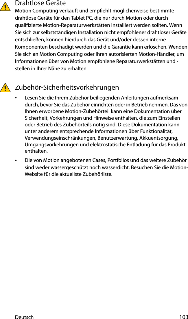 Deutsch 103Drahtlose GeräteMotion Computing verkauft und empfiehlt möglicherweise bestimmte drahtlose Geräte für den Tablet PC, die nur durch Motion oder durch qualifizierte Motion-Reparaturwerkstätten installiert werden sollten. Wenn Sie sich zur selbstständigen Installation nicht empfohlener drahtloser Geräte entschließen, können hierdurch das Gerät und/oder dessen interne Komponenten beschädigt werden und die Garantie kann erlöschen. Wenden Sie sich an Motion Computing oder Ihren autorisierten Motion-Händler, um Informationen über von Motion empfohlene Reparaturwerkstätten und -stellen in Ihrer Nähe zu erhalten.Zubehör-Sicherheitsvorkehrungen•Lesen Sie die Ihrem Zubehör beiliegenden Anleitungen aufmerksam durch, bevor Sie das Zubehör einrichten oder in Betrieb nehmen. Das von Ihnen erworbene Motion-Zubehörteil kann eine Dokumentation über Sicherheit, Vorkehrungen und Hinweise enthalten, die zum Einstellen oder Betrieb des Zubehörteils nötig sind. Diese Dokumentation kann unter anderem entsprechende Informationen über Funktionalität, Verwendungseinschränkungen, Benutzerwartung, Akkuentsorgung, Umgangsvorkehrungen und elektrostatische Entladung für das Produkt enthalten.•Die von Motion angebotenen Cases, Portfolios und das weitere Zubehör sind weder wassergeschützt noch wasserdicht. Besuchen Sie die Motion-Website für die aktuellste Zubehörliste.