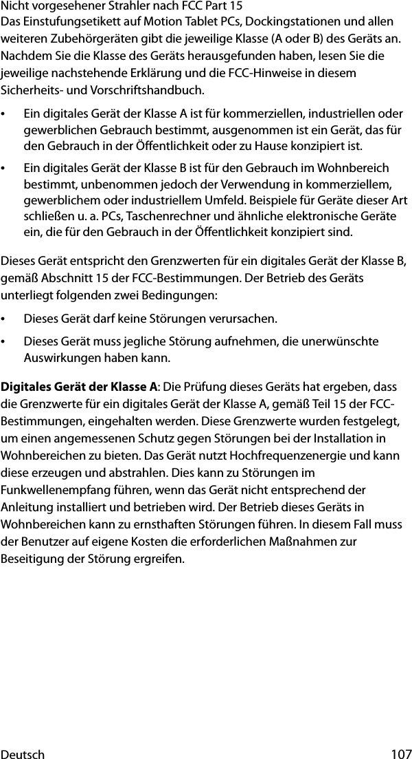 Deutsch 107Nicht vorgesehener Strahler nach FCC Part 15Das Einstufungsetikett auf Motion Tablet PCs, Dockingstationen und allen weiteren Zubehörgeräten gibt die jeweilige Klasse (A oder B) des Geräts an. Nachdem Sie die Klasse des Geräts herausgefunden haben, lesen Sie die jeweilige nachstehende Erklärung und die FCC-Hinweise in diesem Sicherheits- und Vorschriftshandbuch.•Ein digitales Gerät der Klasse A ist für kommerziellen, industriellen oder gewerblichen Gebrauch bestimmt, ausgenommen ist ein Gerät, das für den Gebrauch in der Öffentlichkeit oder zu Hause konzipiert ist.•Ein digitales Gerät der Klasse B ist für den Gebrauch im Wohnbereich bestimmt, unbenommen jedoch der Verwendung in kommerziellem, gewerblichem oder industriellem Umfeld. Beispiele für Geräte dieser Art schließen u. a. PCs, Taschenrechner und ähnliche elektronische Geräte ein, die für den Gebrauch in der Öffentlichkeit konzipiert sind.Dieses Gerät entspricht den Grenzwerten für ein digitales Gerät der Klasse B, gemäß Abschnitt 15 der FCC-Bestimmungen. Der Betrieb des Geräts unterliegt folgenden zwei Bedingungen:•Dieses Gerät darf keine Störungen verursachen.•Dieses Gerät muss jegliche Störung aufnehmen, die unerwünschte Auswirkungen haben kann.Digitales Gerät der Klasse A: Die Prüfung dieses Geräts hat ergeben, dass die Grenzwerte für ein digitales Gerät der Klasse A, gemäß Teil 15 der FCC-Bestimmungen, eingehalten werden. Diese Grenzwerte wurden festgelegt, um einen angemessenen Schutz gegen Störungen bei der Installation in Wohnbereichen zu bieten. Das Gerät nutzt Hochfrequenzenergie und kann diese erzeugen und abstrahlen. Dies kann zu Störungen im Funkwellenempfang führen, wenn das Gerät nicht entsprechend der Anleitung installiert und betrieben wird. Der Betrieb dieses Geräts in Wohnbereichen kann zu ernsthaften Störungen führen. In diesem Fall muss der Benutzer auf eigene Kosten die erforderlichen Maßnahmen zur Beseitigung der Störung ergreifen.