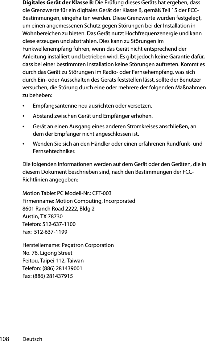  108 DeutschDigitales Gerät der Klasse B: Die Prüfung dieses Geräts hat ergeben, dass die Grenzwerte für ein digitales Gerät der Klasse B, gemäß Teil 15 der FCC-Bestimmungen, eingehalten werden. Diese Grenzwerte wurden festgelegt, um einen angemessenen Schutz gegen Störungen bei der Installation in Wohnbereichen zu bieten. Das Gerät nutzt Hochfrequenzenergie und kann diese erzeugen und abstrahlen. Dies kann zu Störungen im Funkwellenempfang führen, wenn das Gerät nicht entsprechend der Anleitung installiert und betrieben wird. Es gibt jedoch keine Garantie dafür, dass bei einer bestimmten Installation keine Störungen auftreten. Kommt es durch das Gerät zu Störungen im Radio- oder Fernsehempfang, was sich durch Ein- oder Ausschalten des Geräts feststellen lässt, sollte der Benutzer versuchen, die Störung durch eine oder mehrere der folgenden Maßnahmen zu beheben:•Empfangsantenne neu ausrichten oder versetzen.•Abstand zwischen Gerät und Empfänger erhöhen.•Gerät an einen Ausgang eines anderen Stromkreises anschließen, an dem der Empfänger nicht angeschlossen ist.•Wenden Sie sich an den Händler oder einen erfahrenen Rundfunk- und Fernsehtechniker.Die folgenden Informationen werden auf dem Gerät oder den Geräten, die in diesem Dokument beschrieben sind, nach den Bestimmungen der FCC-Richtlinien angegeben:Motion Tablet PC Modell-Nr.: CFT-003Firmenname: Motion Computing, Incorporated8601 Ranch Road 2222, Bldg 2Austin, TX 78730Telefon: 512-637-1100Fax:  512-637-1199Herstellername: Pegatron CorporationNo. 76, Ligong StreetPeitou, Taipei 112, TaiwanTelefon: (886) 281439001Fax: (886) 281437915