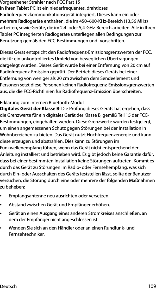 Deutsch 109Vorgesehener Strahler nach FCC Part 15In Ihren Tablet PC ist ein niederfrequentes, drahtloses Radiofrequenzkommunikationsgerät integriert. Dieses kann ein oder mehrere Radiogeräte enthalten, die im 450–600-KHz-Bereich (13,56 MHz) arbeiten, sowie Geräte, die im 2,4- oder 5,4-GHz-Bereich arbeiten. Alle in Ihren Tablet PC integrierten Radiogeräte unterliegen allen Bedingungen zur Benutzung gemäß den FCC-Bestimmungen und -vorschriften.Dieses Gerät entspricht den Radiofrequenz-Emissionsgrenzwerten der FCC, die für ein unkontrolliertes Umfeld von beweglichen Übertragungen dargelegt wurden. Dieses Gerät wurde bei einer Entfernung von 20 cm auf Radiofrequenz-Emission geprüft. Der Betrieb dieses Geräts bei einer Entfernung von weniger als 20 cm zwischen dem Sendeelement und Personen setzt diese Personen keinen Radiofrequenz-Emissionsgrenzwerten aus, die die FCC-Richtlinien für Radiofrequenz-Emission überschreiten.Erklärung zum internen Bluetooth-ModulDigitales Gerät der Klasse B: Die Prüfung dieses Geräts hat ergeben, dass die Grenzwerte für ein digitales Gerät der Klasse B, gemäß Teil 15 der FCC-Bestimmungen, eingehalten werden. Diese Grenzwerte wurden festgelegt, um einen angemessenen Schutz gegen Störungen bei der Installation in Wohnbereichen zu bieten. Das Gerät nutzt Hochfrequenzenergie und kann diese erzeugen und abstrahlen. Dies kann zu Störungen im Funkwellenempfang führen, wenn das Gerät nicht entsprechend der Anleitung installiert und betrieben wird. Es gibt jedoch keine Garantie dafür, dass bei einer bestimmten Installation keine Störungen auftreten. Kommt es durch das Gerät zu Störungen im Radio- oder Fernsehempfang, was sich durch Ein- oder Ausschalten des Geräts feststellen lässt, sollte der Benutzer versuchen, die Störung durch eine oder mehrere der folgenden Maßnahmen zu beheben:•Empfangsantenne neu ausrichten oder versetzen.•Abstand zwischen Gerät und Empfänger erhöhen.•Gerät an einen Ausgang eines anderen Stromkreises anschließen, an dem der Empfänger nicht angeschlossen ist.•Wenden Sie sich an den Händler oder an einen Rundfunk- und Fernsehtechniker.