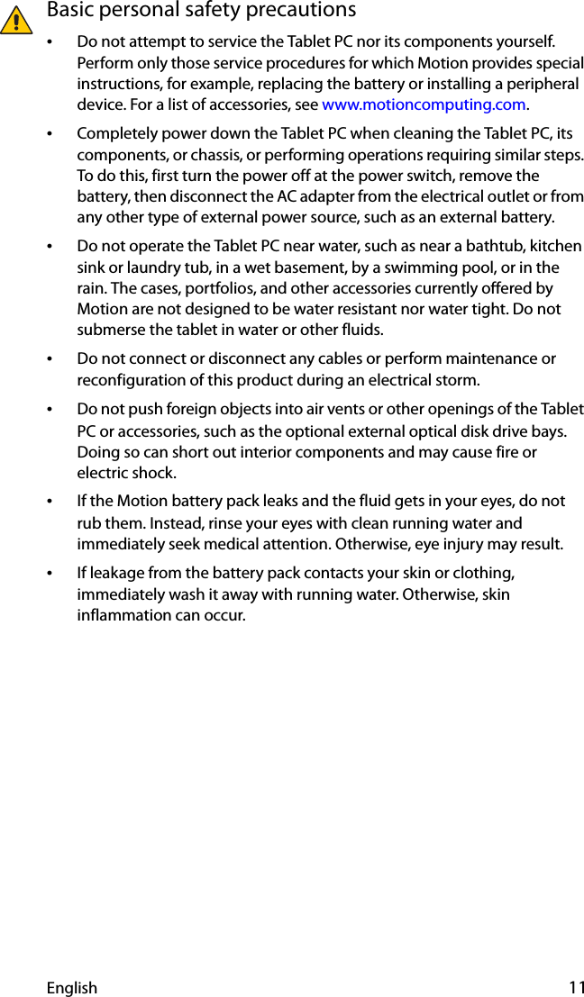 English 11Basic personal safety precautions•Do not attempt to service the Tablet PC nor its components yourself. Perform only those service procedures for which Motion provides special instructions, for example, replacing the battery or installing a peripheral device. For a list of accessories, see www.motioncomputing.com.•Completely power down the Tablet PC when cleaning the Tablet PC, its components, or chassis, or performing operations requiring similar steps. To do this, first turn the power off at the power switch, remove the battery, then disconnect the AC adapter from the electrical outlet or from any other type of external power source, such as an external battery.•Do not operate the Tablet PC near water, such as near a bathtub, kitchen sink or laundry tub, in a wet basement, by a swimming pool, or in the rain. The cases, portfolios, and other accessories currently offered by Motion are not designed to be water resistant nor water tight. Do not submerse the tablet in water or other fluids. •Do not connect or disconnect any cables or perform maintenance or reconfiguration of this product during an electrical storm.•Do not push foreign objects into air vents or other openings of the Tablet PC or accessories, such as the optional external optical disk drive bays. Doing so can short out interior components and may cause fire or electric shock.•If the Motion battery pack leaks and the fluid gets in your eyes, do not rub them. Instead, rinse your eyes with clean running water and immediately seek medical attention. Otherwise, eye injury may result.•If leakage from the battery pack contacts your skin or clothing, immediately wash it away with running water. Otherwise, skin inflammation can occur.