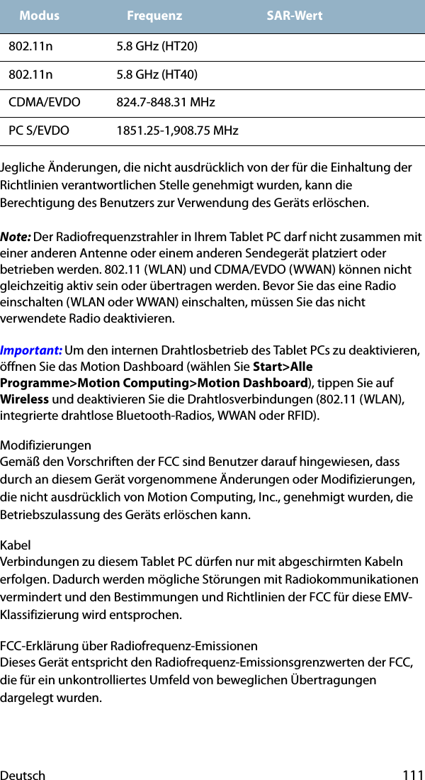 Deutsch 111Jegliche Änderungen, die nicht ausdrücklich von der für die Einhaltung der Richtlinien verantwortlichen Stelle genehmigt wurden, kann die Berechtigung des Benutzers zur Verwendung des Geräts erlöschen.Note: Der Radiofrequenzstrahler in Ihrem Tablet PC darf nicht zusammen mit einer anderen Antenne oder einem anderen Sendegerät platziert oder betrieben werden. 802.11 (WLAN) und CDMA/EVDO (WWAN) können nicht gleichzeitig aktiv sein oder übertragen werden. Bevor Sie das eine Radio einschalten (WLAN oder WWAN) einschalten, müssen Sie das nicht verwendete Radio deaktivieren.Important: Um den internen Drahtlosbetrieb des Tablet PCs zu deaktivieren, öffnen Sie das Motion Dashboard (wählen Sie Start&gt;Alle Programme&gt;Motion Computing&gt;Motion Dashboard), tippen Sie auf Wireless und deaktivieren Sie die Drahtlosverbindungen (802.11 (WLAN), integrierte drahtlose Bluetooth-Radios, WWAN oder RFID).ModifizierungenGemäß den Vorschriften der FCC sind Benutzer darauf hingewiesen, dass durch an diesem Gerät vorgenommene Änderungen oder Modifizierungen, die nicht ausdrücklich von Motion Computing, Inc., genehmigt wurden, die Betriebszulassung des Geräts erlöschen kann.KabelVerbindungen zu diesem Tablet PC dürfen nur mit abgeschirmten Kabeln erfolgen. Dadurch werden mögliche Störungen mit Radiokommunikationen vermindert und den Bestimmungen und Richtlinien der FCC für diese EMV-Klassifizierung wird entsprochen.FCC-Erklärung über Radiofrequenz-EmissionenDieses Gerät entspricht den Radiofrequenz-Emissionsgrenzwerten der FCC, die für ein unkontrolliertes Umfeld von beweglichen Übertragungen dargelegt wurden.802.11n 5.8 GHz (HT20)802.11n 5.8 GHz (HT40)CDMA/EVDO 824.7-848.31 MHzPC S/EVDO 1851.25-1,908.75 MHzModus Frequenz SAR-Wert