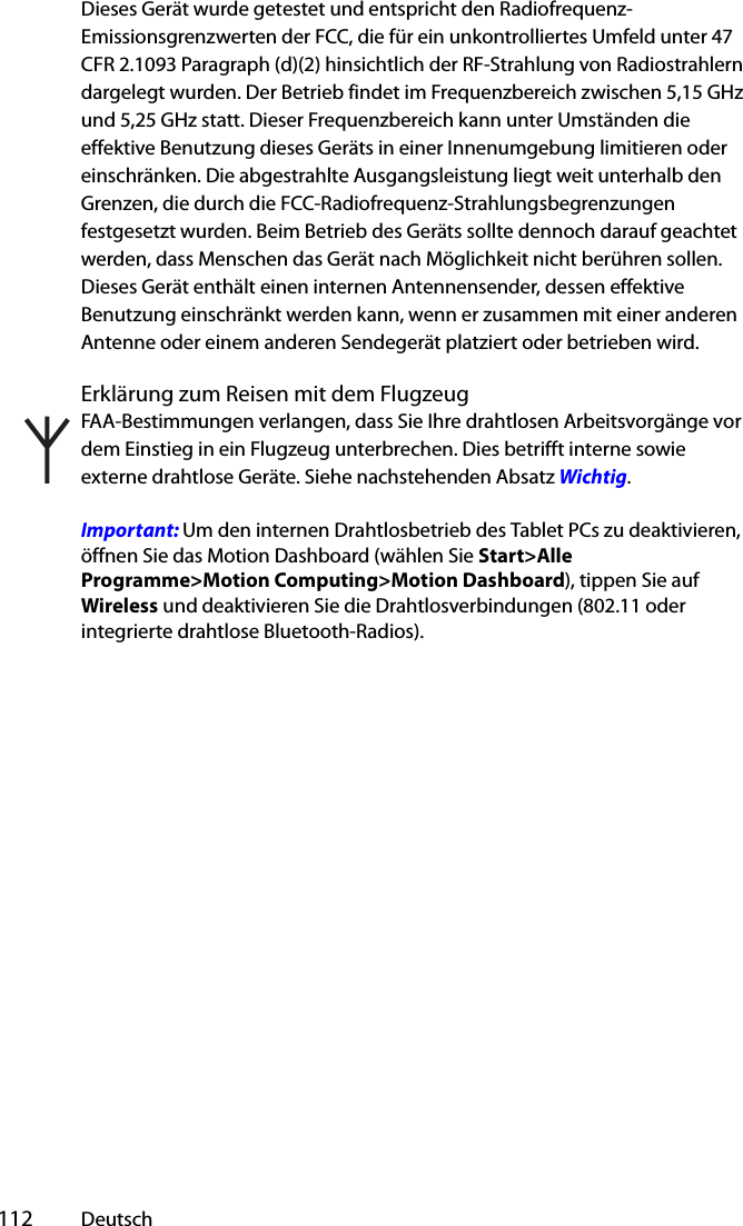  112 DeutschDieses Gerät wurde getestet und entspricht den Radiofrequenz-Emissionsgrenzwerten der FCC, die für ein unkontrolliertes Umfeld unter 47 CFR 2.1093 Paragraph (d)(2) hinsichtlich der RF-Strahlung von Radiostrahlern dargelegt wurden. Der Betrieb findet im Frequenzbereich zwischen 5,15 GHz und 5,25 GHz statt. Dieser Frequenzbereich kann unter Umständen die effektive Benutzung dieses Geräts in einer Innenumgebung limitieren oder einschränken. Die abgestrahlte Ausgangsleistung liegt weit unterhalb den Grenzen, die durch die FCC-Radiofrequenz-Strahlungsbegrenzungen festgesetzt wurden. Beim Betrieb des Geräts sollte dennoch darauf geachtet werden, dass Menschen das Gerät nach Möglichkeit nicht berühren sollen. Dieses Gerät enthält einen internen Antennensender, dessen effektive Benutzung einschränkt werden kann, wenn er zusammen mit einer anderen Antenne oder einem anderen Sendegerät platziert oder betrieben wird.Erklärung zum Reisen mit dem FlugzeugFAA-Bestimmungen verlangen, dass Sie Ihre drahtlosen Arbeitsvorgänge vor dem Einstieg in ein Flugzeug unterbrechen. Dies betrifft interne sowie externe drahtlose Geräte. Siehe nachstehenden Absatz Wichtig.Important: Um den internen Drahtlosbetrieb des Tablet PCs zu deaktivieren, öffnen Sie das Motion Dashboard (wählen Sie Start&gt;Alle Programme&gt;Motion Computing&gt;Motion Dashboard), tippen Sie auf Wireless und deaktivieren Sie die Drahtlosverbindungen (802.11 oder integrierte drahtlose Bluetooth-Radios). 