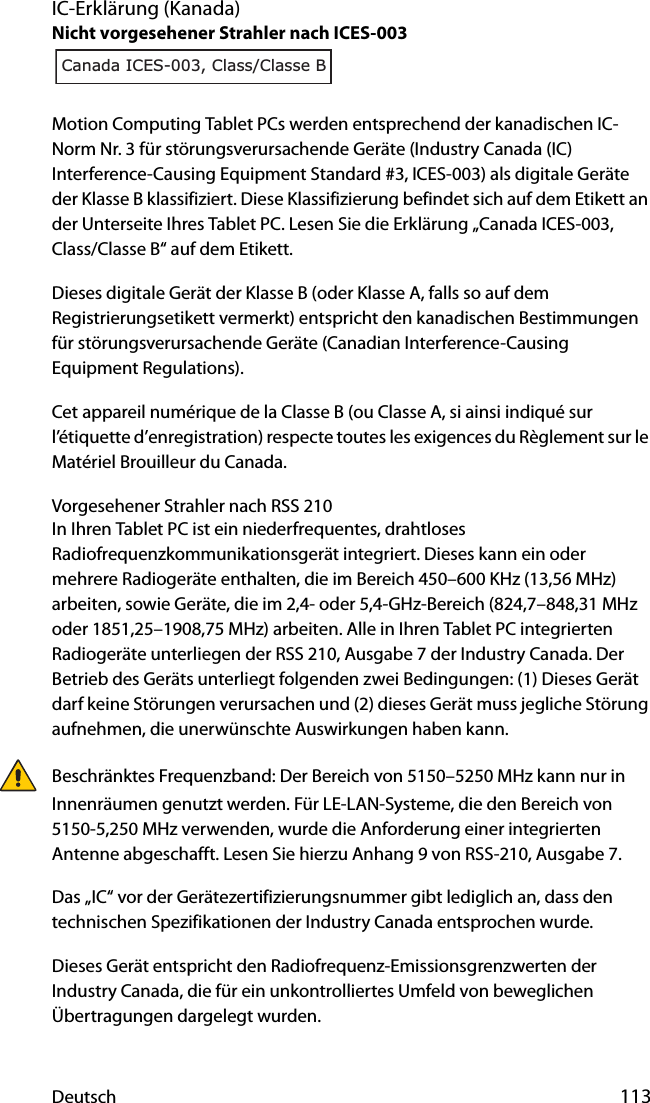 Deutsch 113IC-Erklärung (Kanada)Nicht vorgesehener Strahler nach ICES-003Motion Computing Tablet PCs werden entsprechend der kanadischen IC-Norm Nr. 3 für störungsverursachende Geräte (Industry Canada (IC) Interference-Causing Equipment Standard #3, ICES-003) als digitale Geräte der Klasse B klassifiziert. Diese Klassifizierung befindet sich auf dem Etikett an der Unterseite Ihres Tablet PC. Lesen Sie die Erklärung „Canada ICES-003, Class/Classe B“ auf dem Etikett.Dieses digitale Gerät der Klasse B (oder Klasse A, falls so auf dem Registrierungsetikett vermerkt) entspricht den kanadischen Bestimmungen für störungsverursachende Geräte (Canadian Interference-Causing Equipment Regulations).Cet appareil numérique de la Classe B (ou Classe A, si ainsi indiqué sur l’étiquette d’enregistration) respecte toutes les exigences du Règlement sur le Matériel Brouilleur du Canada.Vorgesehener Strahler nach RSS 210In Ihren Tablet PC ist ein niederfrequentes, drahtloses Radiofrequenzkommunikationsgerät integriert. Dieses kann ein oder mehrere Radiogeräte enthalten, die im Bereich 450–600 KHz (13,56 MHz) arbeiten, sowie Geräte, die im 2,4- oder 5,4-GHz-Bereich (824,7–848,31 MHz oder 1851,25–1908,75 MHz) arbeiten. Alle in Ihren Tablet PC integrierten Radiogeräte unterliegen der RSS 210, Ausgabe 7 der Industry Canada. Der Betrieb des Geräts unterliegt folgenden zwei Bedingungen: (1) Dieses Gerät darf keine Störungen verursachen und (2) dieses Gerät muss jegliche Störung aufnehmen, die unerwünschte Auswirkungen haben kann.Beschränktes Frequenzband: Der Bereich von 5150–5250 MHz kann nur in Innenräumen genutzt werden. Für LE-LAN-Systeme, die den Bereich von 5150-5,250 MHz verwenden, wurde die Anforderung einer integrierten Antenne abgeschafft. Lesen Sie hierzu Anhang 9 von RSS-210, Ausgabe 7.Das „IC“ vor der Gerätezertifizierungsnummer gibt lediglich an, dass den technischen Spezifikationen der Industry Canada entsprochen wurde.Dieses Gerät entspricht den Radiofrequenz-Emissionsgrenzwerten der Industry Canada, die für ein unkontrolliertes Umfeld von beweglichen Übertragungen dargelegt wurden.Canada ICES-003, Class/Classe B