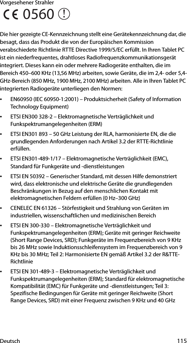 Deutsch 115Vorgesehener Strahler Die hier gezeigte CE-Kennzeichnung stellt eine Gerätekennzeichnung dar, die besagt, dass das Produkt die von der Europäischen Kommission verabschiedete Richtlinie RTTE Directive 1999/5/EC erfüllt. In Ihren Tablet PC ist ein niederfrequentes, drahtloses Radiofrequenzkommunikationsgerät integriert. Dieses kann ein oder mehrere Radiogeräte enthalten, die im Bereich 450–600 KHz (13,56 MHz) arbeiten, sowie Geräte, die im 2,4- oder 5,4-GHz-Bereich (850 MHz, 1900 MHz, 2100 MHz) arbeiten. Alle in Ihren Tablet PC integrierten Radiogeräte unterliegen den Normen:•EN60950 (IEC 60950-1:2001) – Produktsicherheit (Safety of Information Technology Equipment)•ETSI EN300 328-2 – Elektromagnetische Verträglichkeit und Funkspektrumangelegenheiten (ERM)•ETSI EN301 893 – 50 GHz Leistung der RLA, harmonisierte EN, die die grundlegenden Anforderungen nach Artikel 3.2 der RTTE-Richtlinie erfüllen.•ETSI EN301-489-1/17 – Elektromagnetische Verträglichkeit (EMC), Standard für Funkgeräte und -dienstleistungen•ETSI EN 50392 – Generischer Standard, mit dessen Hilfe demonstriert wird, dass elektronische und elektrische Geräte die grundlegenden Beschränkungen in Bezug auf den menschlichen Kontakt mit elektromagnetischen Feldern erfüllen {0 Hz–300 GHz}•CENELEC EN 61326 – Störfestigkeit und Strahlung von Geräten im industriellen, wissenschaftlichen und medizinischen Bereich•ETSI EN 300-330 – Elektromagnetische Verträglichkeit und Funkspektrumangelegenheiten (ERM); Geräte mit geringer Reichweite (Short Range Devices, SRD); Funkgeräte im Frequenzbereich von 9 KHz bis 26 MHz sowie Induktionsschleifensystem im Frequenzbereich von 9 KHz bis 30 MHz; Teil 2: Harmonisierte EN gemäß Artikel 3.2 der R&amp;TTE-Richtlinie•ETSI EN 301-489-3 – Elektromagnetische Verträglichkeit und Funkspektrumangelegenheiten (ERM); Standard für elektromagnetische Kompatibilität (EMC) für Funkgeräte und -dienstleistungen; Teil 3: Spezifische Bedingungen für Geräte mit geringer Reichweite (Short Range Devices, SRD) mit einer Frequenz zwischen 9 KHz und 40 GHz0560