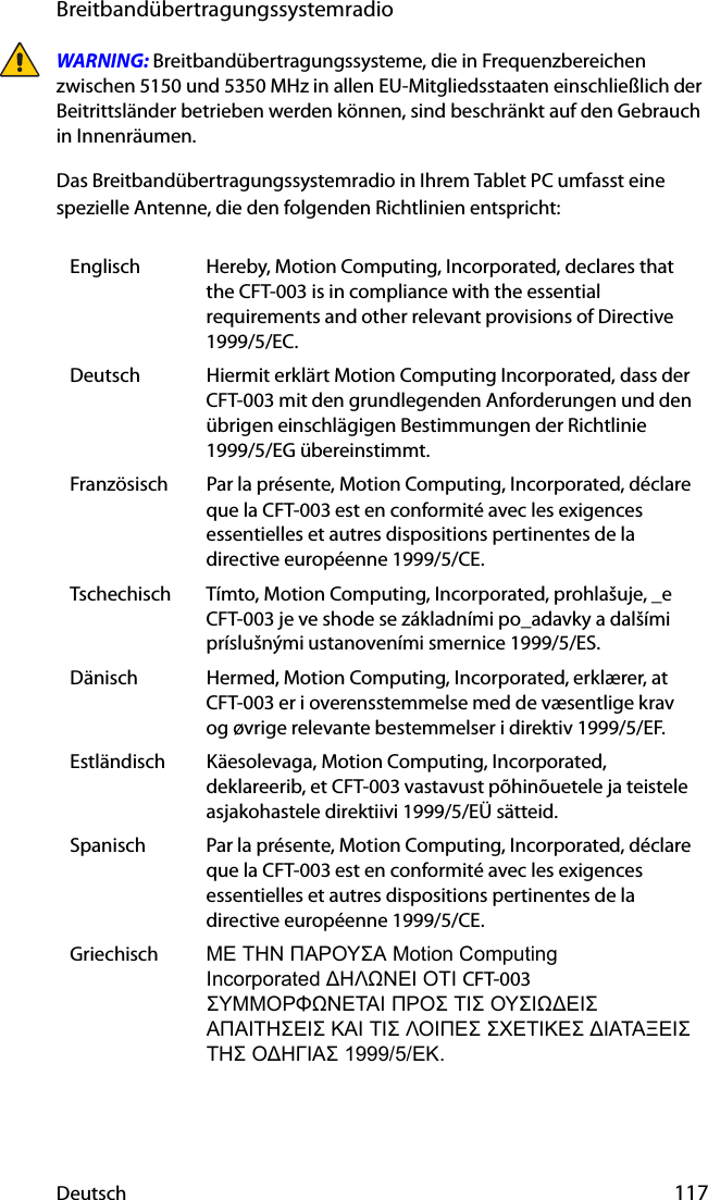 Deutsch 117BreitbandübertragungssystemradioWARNING: Breitbandübertragungssysteme, die in Frequenzbereichen zwischen 5150 und 5350 MHz in allen EU-Mitgliedsstaaten einschließlich der Beitrittsländer betrieben werden können, sind beschränkt auf den Gebrauch in Innenräumen.Das Breitbandübertragungssystemradio in Ihrem Tablet PC umfasst eine spezielle Antenne, die den folgenden Richtlinien entspricht:Englisch Hereby, Motion Computing, Incorporated, declares that the CFT-003 is in compliance with the essential requirements and other relevant provisions of Directive 1999/5/EC.Deutsch Hiermit erklärt Motion Computing Incorporated, dass der CFT-003 mit den grundlegenden Anforderungen und den übrigen einschlägigen Bestimmungen der Richtlinie 1999/5/EG übereinstimmt.Französisch Par la présente, Motion Computing, Incorporated, déclare que la CFT-003 est en conformité avec les exigences essentielles et autres dispositions pertinentes de la directive européenne 1999/5/CE.Tschechisch Tímto, Motion Computing, Incorporated, prohlašuje, _e CFT-003 je ve shode se základními po_adavky a dalšími príslušnými ustanoveními smernice 1999/5/ES.Dänisch Hermed, Motion Computing, Incorporated, erklærer, at CFT-003 er i overensstemmelse med de væsentlige krav og øvrige relevante bestemmelser i direktiv 1999/5/EF.Estländisch Käesolevaga, Motion Computing, Incorporated, deklareerib, et CFT-003 vastavust põhinõuetele ja teistele asjakohastele direktiivi 1999/5/EÜ sätteid.Spanisch Par la présente, Motion Computing, Incorporated, déclare que la CFT-003 est en conformité avec les exigences essentielles et autres dispositions pertinentes de la directive européenne 1999/5/CE.Griechisch ΜΕ ΤΗΝ ΠΑΡΟΥΣΑ Motion Computing                  Incorporated ΔΗΛΩΝΕΙ ΟΤΙ CFT-003 ΣΥΜΜΟΡΦΩΝΕΤΑΙ ΠΡΟΣ ΤΙΣ ΟΥΣΙΩΔΕΙΣ ΑΠΑΙΤΗΣΕΙΣ ΚΑΙ ΤΙΣ ΛΟΙΠΕΣ ΣΧΕΤΙΚΕΣ ΔΙΑΤΑΞΕΙΣ ΤΗΣ ΟΔΗΓΙΑΣ 1999/5/ΕΚ.