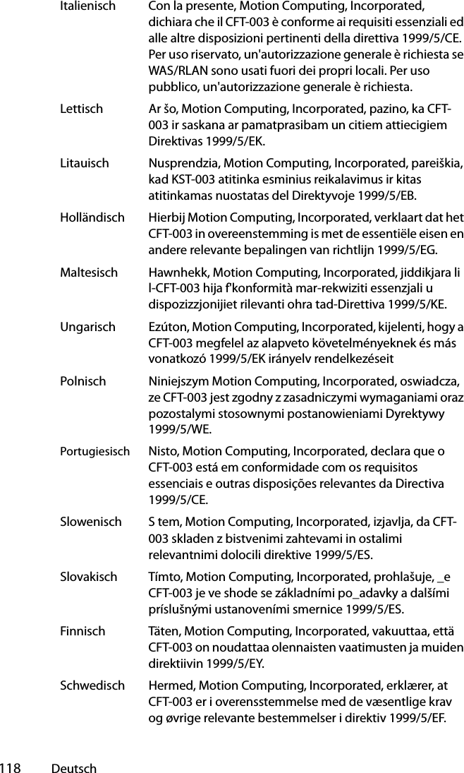  118 DeutschItalienisch Con la presente, Motion Computing, Incorporated, dichiara che il CFT-003 è conforme ai requisiti essenziali ed alle altre disposizioni pertinenti della direttiva 1999/5/CE. Per uso riservato, un&apos;autorizzazione generale è richiesta se WAS/RLAN sono usati fuori dei propri locali. Per uso pubblico, un&apos;autorizzazione generale è richiesta.Lettisch Ar šo, Motion Computing, Incorporated, pazino, ka CFT-003 ir saskana ar pamatprasibam un citiem attiecigiem Direktivas 1999/5/EK.Litauisch Nusprendzia, Motion Computing, Incorporated, pareiškia, kad KST-003 atitinka esminius reikalavimus ir kitas atitinkamas nuostatas del Direktyvoje 1999/5/EB.Holländisch Hierbij Motion Computing, Incorporated, verklaart dat het CFT-003 in overeenstemming is met de essentiële eisen en andere relevante bepalingen van richtlijn 1999/5/EG.Maltesisch Hawnhekk, Motion Computing, Incorporated, jiddikjara li l-CFT-003 hija f&apos;konformità mar-rekwiziti essenzjali u dispozizzjonijiet rilevanti ohra tad-Direttiva 1999/5/KE.Ungarisch Ezúton, Motion Computing, Incorporated, kijelenti, hogy a CFT-003 megfelel az alapveto követelményeknek és más vonatkozó 1999/5/EK irányelv rendelkezéseitPolnisch Niniejszym Motion Computing, Incorporated, oswiadcza, ze CFT-003 jest zgodny z zasadniczymi wymaganiami oraz pozostalymi stosownymi postanowieniami Dyrektywy 1999/5/WE.Portugiesisch Nisto, Motion Computing, Incorporated, declara que o CFT-003 está em conformidade com os requisitos essenciais e outras disposições relevantes da Directiva 1999/5/CE.Slowenisch S tem, Motion Computing, Incorporated, izjavlja, da CFT-003 skladen z bistvenimi zahtevami in ostalimi relevantnimi dolocili direktive 1999/5/ES.Slovakisch Tímto, Motion Computing, Incorporated, prohlašuje, _e CFT-003 je ve shode se základními po_adavky a dalšími príslušnými ustanoveními smernice 1999/5/ES.Finnisch Täten, Motion Computing, Incorporated, vakuuttaa, että CFT-003 on noudattaa olennaisten vaatimusten ja muiden direktiivin 1999/5/EY.Schwedisch Hermed, Motion Computing, Incorporated, erklærer, at CFT-003 er i overensstemmelse med de væsentlige krav og øvrige relevante bestemmelser i direktiv 1999/5/EF.