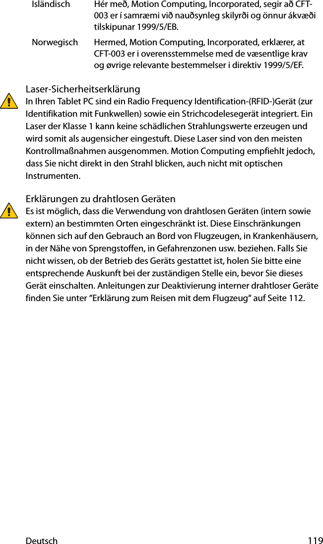 Deutsch 119Laser-SicherheitserklärungIn Ihren Tablet PC sind ein Radio Frequency Identification-(RFID-)Gerät (zur Identifikation mit Funkwellen) sowie ein Strichcodelesegerät integriert. Ein Laser der Klasse 1 kann keine schädlichen Strahlungswerte erzeugen und wird somit als augensicher eingestuft. Diese Laser sind von den meisten Kontrollmaßnahmen ausgenommen. Motion Computing empfiehlt jedoch, dass Sie nicht direkt in den Strahl blicken, auch nicht mit optischen Instrumenten.Erklärungen zu drahtlosen GerätenEs ist möglich, dass die Verwendung von drahtlosen Geräten (intern sowie extern) an bestimmten Orten eingeschränkt ist. Diese Einschränkungen können sich auf den Gebrauch an Bord von Flugzeugen, in Krankenhäusern, in der Nähe von Sprengstoffen, in Gefahrenzonen usw. beziehen. Falls Sie nicht wissen, ob der Betrieb des Geräts gestattet ist, holen Sie bitte eine entsprechende Auskunft bei der zuständigen Stelle ein, bevor Sie dieses Gerät einschalten. Anleitungen zur Deaktivierung interner drahtloser Geräte finden Sie unter “Erklärung zum Reisen mit dem Flugzeug“ auf Seite 112.Isländisch Hér með, Motion Computing, Incorporated, segir að CFT-003 er í samræmi við nauðsynleg skilyrði og önnur ákvæði tilskipunar 1999/5/EB.Norwegisch Hermed, Motion Computing, Incorporated, erklærer, at CFT-003 er i overensstemmelse med de væsentlige krav og øvrige relevante bestemmelser i direktiv 1999/5/EF.