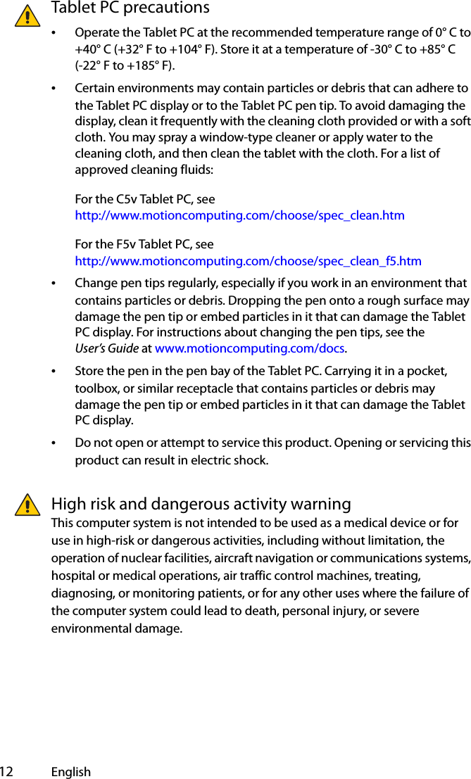  12 EnglishTablet PC precautions•Operate the Tablet PC at the recommended temperature range of 0° C to +40° C (+32° F to +104° F). Store it at a temperature of -30° C to +85° C(-22° F to +185° F).•Certain environments may contain particles or debris that can adhere to the Tablet PC display or to the Tablet PC pen tip. To avoid damaging the display, clean it frequently with the cleaning cloth provided or with a soft cloth. You may spray a window-type cleaner or apply water to the cleaning cloth, and then clean the tablet with the cloth. For a list of approved cleaning fluids:For the C5v Tablet PC, see http://www.motioncomputing.com/choose/spec_clean.htmFor the F5v Tablet PC, seehttp://www.motioncomputing.com/choose/spec_clean_f5.htm•Change pen tips regularly, especially if you work in an environment that contains particles or debris. Dropping the pen onto a rough surface may damage the pen tip or embed particles in it that can damage the Tablet PC display. For instructions about changing the pen tips, see the User’s Guide at www.motioncomputing.com/docs.•Store the pen in the pen bay of the Tablet PC. Carrying it in a pocket, toolbox, or similar receptacle that contains particles or debris may damage the pen tip or embed particles in it that can damage the Tablet PC display.•Do not open or attempt to service this product. Opening or servicing this product can result in electric shock.High risk and dangerous activity warningThis computer system is not intended to be used as a medical device or for use in high-risk or dangerous activities, including without limitation, the operation of nuclear facilities, aircraft navigation or communications systems, hospital or medical operations, air traffic control machines, treating, diagnosing, or monitoring patients, or for any other uses where the failure of the computer system could lead to death, personal injury, or severe environmental damage.