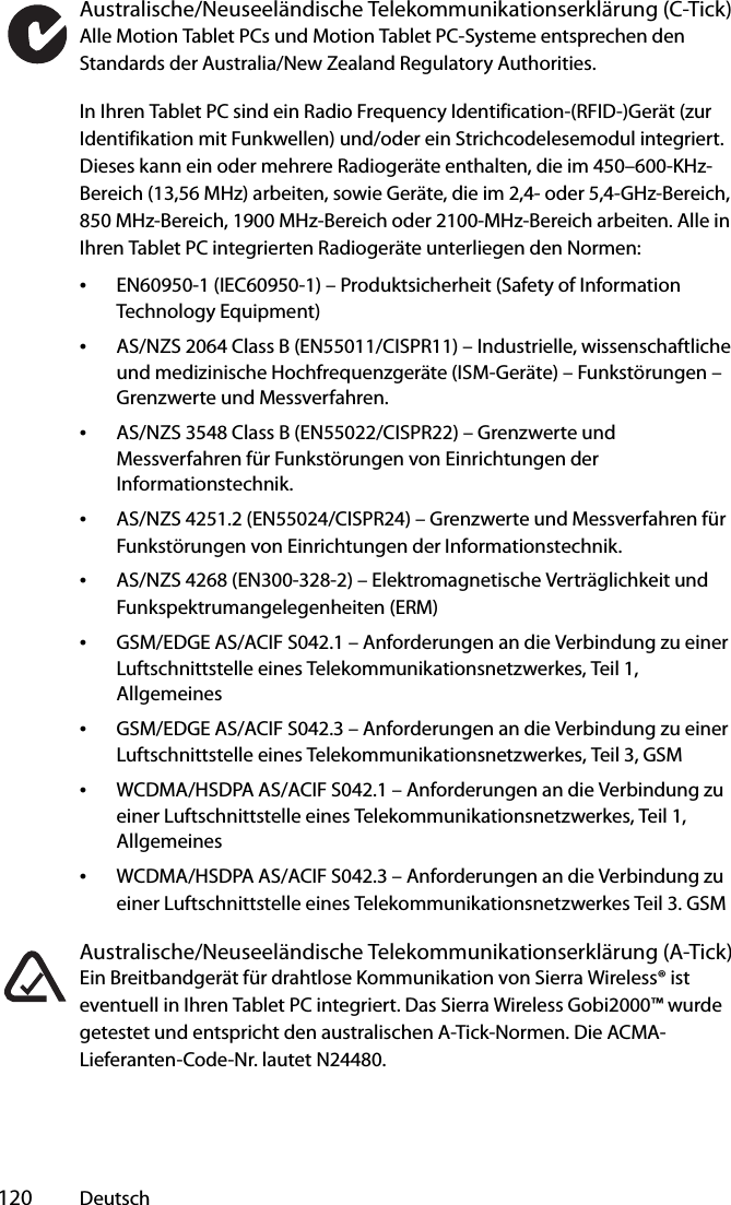  120 DeutschAustralische/Neuseeländische Telekommunikationserklärung (C-Tick)Alle Motion Tablet PCs und Motion Tablet PC-Systeme entsprechen den Standards der Australia/New Zealand Regulatory Authorities.In Ihren Tablet PC sind ein Radio Frequency Identification-(RFID-)Gerät (zur Identifikation mit Funkwellen) und/oder ein Strichcodelesemodul integriert. Dieses kann ein oder mehrere Radiogeräte enthalten, die im 450–600-KHz-Bereich (13,56 MHz) arbeiten, sowie Geräte, die im 2,4- oder 5,4-GHz-Bereich, 850 MHz-Bereich, 1900 MHz-Bereich oder 2100-MHz-Bereich arbeiten. Alle in Ihren Tablet PC integrierten Radiogeräte unterliegen den Normen:•EN60950-1 (IEC60950-1) – Produktsicherheit (Safety of Information Technology Equipment)•AS/NZS 2064 Class B (EN55011/CISPR11) – Industrielle, wissenschaftliche und medizinische Hochfrequenzgeräte (ISM-Geräte) – Funkstörungen – Grenzwerte und Messverfahren.•AS/NZS 3548 Class B (EN55022/CISPR22) – Grenzwerte und Messverfahren für Funkstörungen von Einrichtungen der Informationstechnik.•AS/NZS 4251.2 (EN55024/CISPR24) – Grenzwerte und Messverfahren für Funkstörungen von Einrichtungen der Informationstechnik.•AS/NZS 4268 (EN300-328-2) – Elektromagnetische Verträglichkeit und Funkspektrumangelegenheiten (ERM)•GSM/EDGE AS/ACIF S042.1 – Anforderungen an die Verbindung zu einer Luftschnittstelle eines Telekommunikationsnetzwerkes, Teil 1, Allgemeines•GSM/EDGE AS/ACIF S042.3 – Anforderungen an die Verbindung zu einer Luftschnittstelle eines Telekommunikationsnetzwerkes, Teil 3, GSM•WCDMA/HSDPA AS/ACIF S042.1 – Anforderungen an die Verbindung zu einer Luftschnittstelle eines Telekommunikationsnetzwerkes, Teil 1, Allgemeines•WCDMA/HSDPA AS/ACIF S042.3 – Anforderungen an die Verbindung zu einer Luftschnittstelle eines Telekommunikationsnetzwerkes Teil 3. GSMAustralische/Neuseeländische Telekommunikationserklärung (A-Tick)Ein Breitbandgerät für drahtlose Kommunikation von Sierra Wireless® ist eventuell in Ihren Tablet PC integriert. Das Sierra Wireless Gobi2000™ wurde getestet und entspricht den australischen A-Tick-Normen. Die ACMA-Lieferanten-Code-Nr. lautet N24480.