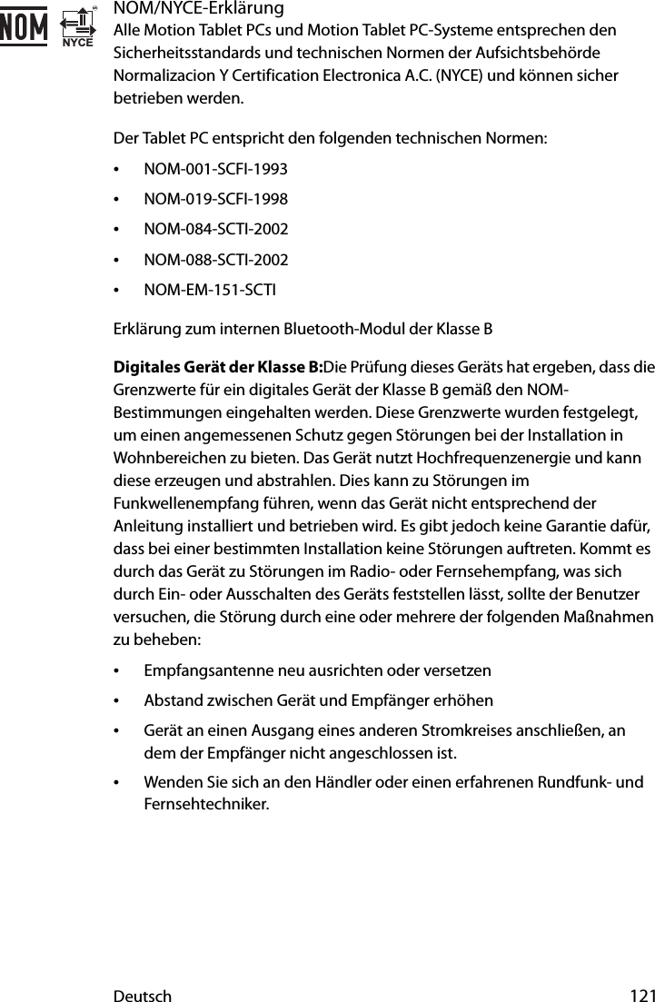 Deutsch 121NOM/NYCE-ErklärungAlle Motion Tablet PCs und Motion Tablet PC-Systeme entsprechen den Sicherheitsstandards und technischen Normen der Aufsichtsbehörde Normalizacion Y Certification Electronica A.C. (NYCE) und können sicher betrieben werden.Der Tablet PC entspricht den folgenden technischen Normen:•NOM-001-SCFI-1993•NOM-019-SCFI-1998•NOM-084-SCTI-2002•NOM-088-SCTI-2002•NOM-EM-151-SCTIErklärung zum internen Bluetooth-Modul der Klasse BDigitales Gerät der Klasse B:Die Prüfung dieses Geräts hat ergeben, dass die Grenzwerte für ein digitales Gerät der Klasse B gemäß den NOM-Bestimmungen eingehalten werden. Diese Grenzwerte wurden festgelegt, um einen angemessenen Schutz gegen Störungen bei der Installation in Wohnbereichen zu bieten. Das Gerät nutzt Hochfrequenzenergie und kann diese erzeugen und abstrahlen. Dies kann zu Störungen im Funkwellenempfang führen, wenn das Gerät nicht entsprechend der Anleitung installiert und betrieben wird. Es gibt jedoch keine Garantie dafür, dass bei einer bestimmten Installation keine Störungen auftreten. Kommt es durch das Gerät zu Störungen im Radio- oder Fernsehempfang, was sich durch Ein- oder Ausschalten des Geräts feststellen lässt, sollte der Benutzer versuchen, die Störung durch eine oder mehrere der folgenden Maßnahmen zu beheben:•Empfangsantenne neu ausrichten oder versetzen•Abstand zwischen Gerät und Empfänger erhöhen•Gerät an einen Ausgang eines anderen Stromkreises anschließen, an dem der Empfänger nicht angeschlossen ist.•Wenden Sie sich an den Händler oder einen erfahrenen Rundfunk- und Fernsehtechniker.NYCEMR