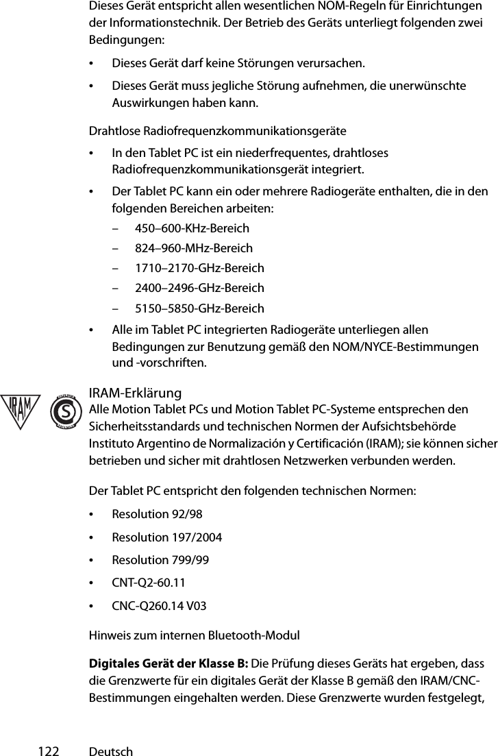  122 DeutschDieses Gerät entspricht allen wesentlichen NOM-Regeln für Einrichtungen der Informationstechnik. Der Betrieb des Geräts unterliegt folgenden zwei Bedingungen:•Dieses Gerät darf keine Störungen verursachen.•Dieses Gerät muss jegliche Störung aufnehmen, die unerwünschte Auswirkungen haben kann.Drahtlose Radiofrequenzkommunikationsgeräte•In den Tablet PC ist ein niederfrequentes, drahtloses Radiofrequenzkommunikationsgerät integriert. •Der Tablet PC kann ein oder mehrere Radiogeräte enthalten, die in den folgenden Bereichen arbeiten:– 450–600-KHz-Bereich– 824–960-MHz-Bereich– 1710–2170-GHz-Bereich– 2400–2496-GHz-Bereich– 5150–5850-GHz-Bereich•Alle im Tablet PC integrierten Radiogeräte unterliegen allen Bedingungen zur Benutzung gemäß den NOM/NYCE-Bestimmungen und -vorschriften.IRAM-ErklärungAlle Motion Tablet PCs und Motion Tablet PC-Systeme entsprechen den Sicherheitsstandards und technischen Normen der Aufsichtsbehörde Instituto Argentino de Normalización y Certificación (IRAM); sie können sicher betrieben und sicher mit drahtlosen Netzwerken verbunden werden.Der Tablet PC entspricht den folgenden technischen Normen:•Resolution 92/98•Resolution 197/2004•Resolution 799/99•CNT-Q2-60.11•CNC-Q260.14 V03Hinweis zum internen Bluetooth-ModulDigitales Gerät der Klasse B: Die Prüfung dieses Geräts hat ergeben, dass die Grenzwerte für ein digitales Gerät der Klasse B gemäß den IRAM/CNC-Bestimmungen eingehalten werden. Diese Grenzwerte wurden festgelegt, sREPUBLICAARGENTINA