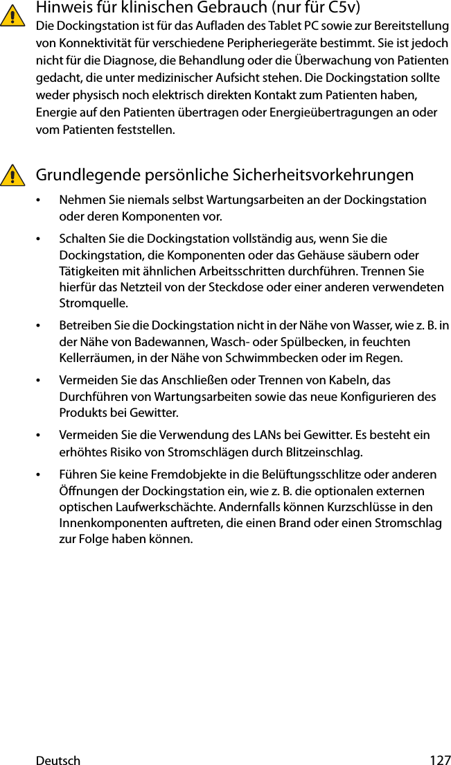 Deutsch 127Hinweis für klinischen Gebrauch (nur für C5v)Die Dockingstation ist für das Aufladen des Tablet PC sowie zur Bereitstellung von Konnektivität für verschiedene Peripheriegeräte bestimmt. Sie ist jedoch nicht für die Diagnose, die Behandlung oder die Überwachung von Patienten gedacht, die unter medizinischer Aufsicht stehen. Die Dockingstation sollte weder physisch noch elektrisch direkten Kontakt zum Patienten haben, Energie auf den Patienten übertragen oder Energieübertragungen an oder vom Patienten feststellen.Grundlegende persönliche Sicherheitsvorkehrungen•Nehmen Sie niemals selbst Wartungsarbeiten an der Dockingstation oder deren Komponenten vor.•Schalten Sie die Dockingstation vollständig aus, wenn Sie die Dockingstation, die Komponenten oder das Gehäuse säubern oder Tätigkeiten mit ähnlichen Arbeitsschritten durchführen. Trennen Sie hierfür das Netzteil von der Steckdose oder einer anderen verwendeten Stromquelle.•Betreiben Sie die Dockingstation nicht in der Nähe von Wasser, wie z. B. in der Nähe von Badewannen, Wasch- oder Spülbecken, in feuchten Kellerräumen, in der Nähe von Schwimmbecken oder im Regen.•Vermeiden Sie das Anschließen oder Trennen von Kabeln, das Durchführen von Wartungsarbeiten sowie das neue Konfigurieren des Produkts bei Gewitter.•Vermeiden Sie die Verwendung des LANs bei Gewitter. Es besteht ein erhöhtes Risiko von Stromschlägen durch Blitzeinschlag.•Führen Sie keine Fremdobjekte in die Belüftungsschlitze oder anderen Öffnungen der Dockingstation ein, wie z. B. die optionalen externen optischen Laufwerkschächte. Andernfalls können Kurzschlüsse in den Innenkomponenten auftreten, die einen Brand oder einen Stromschlag zur Folge haben können.