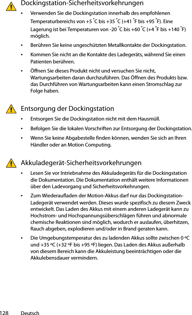  128 DeutschDockingstation-Sicherheitsvorkehrungen•Verwenden Sie die Dockingstation innerhalb des empfohlenen Temperaturbereichs von +5 °C bis +35 °C (+41 °F bis +95 °F). Eine Lagerung ist bei Temperaturen von -20 °C bis +60 °C (+4 °F bis +140 °F) möglich.•Berühren Sie keine ungeschützten Metallkontakte der Dockingstation.•Kommen Sie nicht an die Kontakte des Ladegeräts, während Sie einen Patienten berühren.•Öffnen Sie dieses Produkt nicht und versuchen Sie nicht, Wartungsarbeiten daran durchzuführen. Das Öffnen des Produkts bzw. das Durchführen von Wartungsarbeiten kann einen Stromschlag zur Folge haben.Entsorgung der Dockingstation•Entsorgen Sie die Dockingstation nicht mit dem Hausmüll.•Befolgen Sie die lokalen Vorschriften zur Entsorgung der Dockingstation.•Wenn Sie keine Abgabestelle finden können, wenden Sie sich an Ihren Händler oder an Motion Computing.Akkuladegerät-Sicherheitsvorkehrungen•Lesen Sie vor Intriebnahme des Akkuladegeräts für die Dockingstation die Dokumentation. Die Dokumentation enthält weitere Informationen über den Ladevorgang und Sicherheitsvorkehrungen.•Zum Wiederaufladen der Motion-Akkus darf nur das Dockingstation-Ladegerät verwendet werden. Dieses wurde spezifisch zu diesem Zweck entwickelt. Das Laden des Akkus mit einem anderen Ladegerät kann zu Hochstrom- und Hochspannungsüberschlägen führen und abnormale chemische Reaktionen sind möglich, wodurch er auslaufen, überhitzen, Rauch abgeben, explodieren und/oder in Brand geraten kann.•Die Umgebungstemperatur des zu ladenden Akkus sollte zwischen 0 ºC und +35 ºC (+32 ºF bis +95 ºF) liegen. Das Laden des Akkus außerhalb von diesem Bereich kann die Akkuleistung beeinträchtigen oder die Akkulebensdauer vermindern.