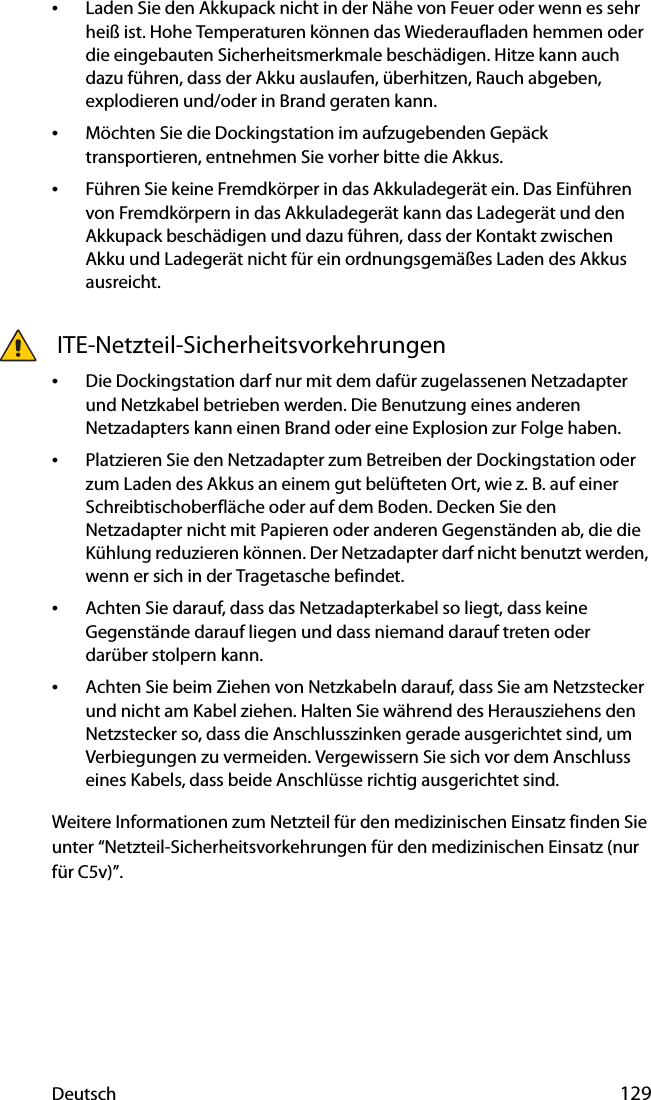 Deutsch 129•Laden Sie den Akkupack nicht in der Nähe von Feuer oder wenn es sehr heiß ist. Hohe Temperaturen können das Wiederaufladen hemmen oder die eingebauten Sicherheitsmerkmale beschädigen. Hitze kann auch dazu führen, dass der Akku auslaufen, überhitzen, Rauch abgeben, explodieren und/oder in Brand geraten kann.•Möchten Sie die Dockingstation im aufzugebenden Gepäck transportieren, entnehmen Sie vorher bitte die Akkus.•Führen Sie keine Fremdkörper in das Akkuladegerät ein. Das Einführen von Fremdkörpern in das Akkuladegerät kann das Ladegerät und den Akkupack beschädigen und dazu führen, dass der Kontakt zwischen Akku und Ladegerät nicht für ein ordnungsgemäßes Laden des Akkus ausreicht. ITE-Netzteil-Sicherheitsvorkehrungen•Die Dockingstation darf nur mit dem dafür zugelassenen Netzadapter und Netzkabel betrieben werden. Die Benutzung eines anderen Netzadapters kann einen Brand oder eine Explosion zur Folge haben.•Platzieren Sie den Netzadapter zum Betreiben der Dockingstation oder zum Laden des Akkus an einem gut belüfteten Ort, wie z. B. auf einer Schreibtischoberfläche oder auf dem Boden. Decken Sie den Netzadapter nicht mit Papieren oder anderen Gegenständen ab, die die Kühlung reduzieren können. Der Netzadapter darf nicht benutzt werden, wenn er sich in der Tragetasche befindet.•Achten Sie darauf, dass das Netzadapterkabel so liegt, dass keine Gegenstände darauf liegen und dass niemand darauf treten oder darüber stolpern kann.•Achten Sie beim Ziehen von Netzkabeln darauf, dass Sie am Netzstecker und nicht am Kabel ziehen. Halten Sie während des Herausziehens den Netzstecker so, dass die Anschlusszinken gerade ausgerichtet sind, um Verbiegungen zu vermeiden. Vergewissern Sie sich vor dem Anschluss eines Kabels, dass beide Anschlüsse richtig ausgerichtet sind.Weitere Informationen zum Netzteil für den medizinischen Einsatz finden Sie unter “Netzteil-Sicherheitsvorkehrungen für den medizinischen Einsatz (nur für C5v)”.