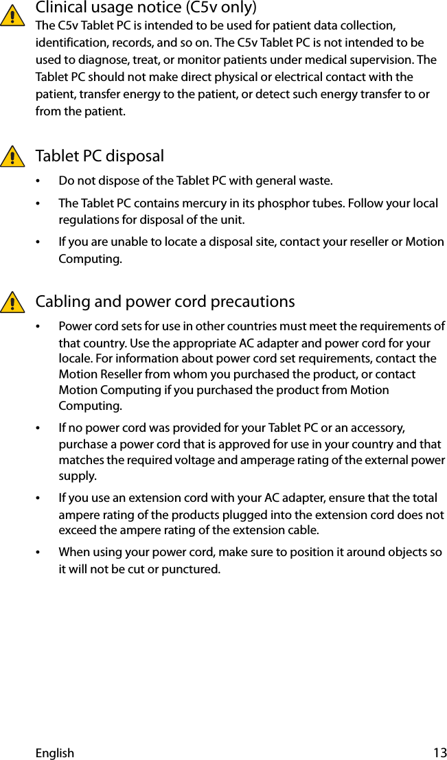 English 13Clinical usage notice (C5v only)The C5v Tablet PC is intended to be used for patient data collection, identification, records, and so on. The C5v Tablet PC is not intended to be used to diagnose, treat, or monitor patients under medical supervision. The Tablet PC should not make direct physical or electrical contact with the patient, transfer energy to the patient, or detect such energy transfer to or from the patient.Tablet PC disposal•Do not dispose of the Tablet PC with general waste.•The Tablet PC contains mercury in its phosphor tubes. Follow your local regulations for disposal of the unit.•If you are unable to locate a disposal site, contact your reseller or Motion Computing.Cabling and power cord precautions •Power cord sets for use in other countries must meet the requirements of that country. Use the appropriate AC adapter and power cord for your locale. For information about power cord set requirements, contact the Motion Reseller from whom you purchased the product, or contact Motion Computing if you purchased the product from Motion Computing.•If no power cord was provided for your Tablet PC or an accessory, purchase a power cord that is approved for use in your country and that matches the required voltage and amperage rating of the external power supply.•If you use an extension cord with your AC adapter, ensure that the total ampere rating of the products plugged into the extension cord does not exceed the ampere rating of the extension cable.•When using your power cord, make sure to position it around objects so it will not be cut or punctured.