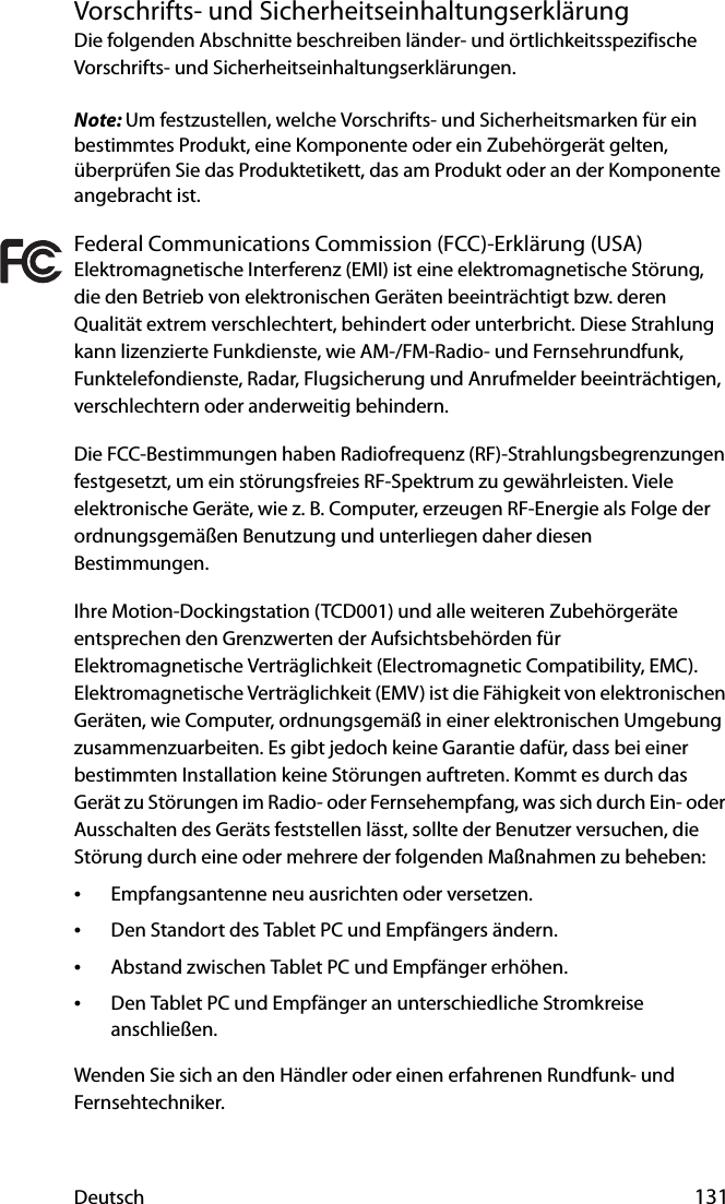 Deutsch 131Vorschrifts- und SicherheitseinhaltungserklärungDie folgenden Abschnitte beschreiben länder- und örtlichkeitsspezifische Vorschrifts- und Sicherheitseinhaltungserklärungen.Note: Um festzustellen, welche Vorschrifts- und Sicherheitsmarken für ein bestimmtes Produkt, eine Komponente oder ein Zubehörgerät gelten, überprüfen Sie das Produktetikett, das am Produkt oder an der Komponente angebracht ist.Federal Communications Commission (FCC)-Erklärung (USA)Elektromagnetische Interferenz (EMI) ist eine elektromagnetische Störung, die den Betrieb von elektronischen Geräten beeinträchtigt bzw. deren Qualität extrem verschlechtert, behindert oder unterbricht. Diese Strahlung kann lizenzierte Funkdienste, wie AM-/FM-Radio- und Fernsehrundfunk, Funktelefondienste, Radar, Flugsicherung und Anrufmelder beeinträchtigen, verschlechtern oder anderweitig behindern.Die FCC-Bestimmungen haben Radiofrequenz (RF)-Strahlungsbegrenzungen festgesetzt, um ein störungsfreies RF-Spektrum zu gewährleisten. Viele elektronische Geräte, wie z. B. Computer, erzeugen RF-Energie als Folge der ordnungsgemäßen Benutzung und unterliegen daher diesen Bestimmungen.Ihre Motion-Dockingstation (TCD001) und alle weiteren Zubehörgeräte entsprechen den Grenzwerten der Aufsichtsbehörden für Elektromagnetische Verträglichkeit (Electromagnetic Compatibility, EMC). Elektromagnetische Verträglichkeit (EMV) ist die Fähigkeit von elektronischen Geräten, wie Computer, ordnungsgemäß in einer elektronischen Umgebung zusammenzuarbeiten. Es gibt jedoch keine Garantie dafür, dass bei einer bestimmten Installation keine Störungen auftreten. Kommt es durch das Gerät zu Störungen im Radio- oder Fernsehempfang, was sich durch Ein- oder Ausschalten des Geräts feststellen lässt, sollte der Benutzer versuchen, die Störung durch eine oder mehrere der folgenden Maßnahmen zu beheben:•Empfangsantenne neu ausrichten oder versetzen.•Den Standort des Tablet PC und Empfängers ändern.•Abstand zwischen Tablet PC und Empfänger erhöhen.•Den Tablet PC und Empfänger an unterschiedliche Stromkreise anschließen.Wenden Sie sich an den Händler oder einen erfahrenen Rundfunk- und Fernsehtechniker. 