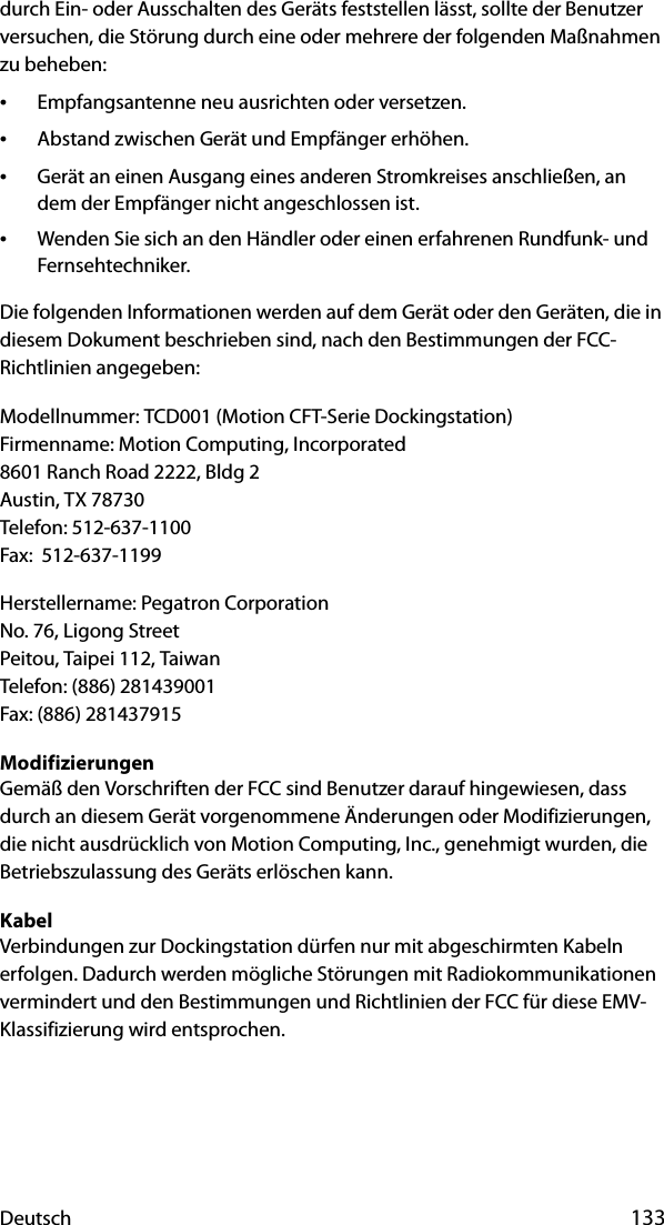 Deutsch 133durch Ein- oder Ausschalten des Geräts feststellen lässt, sollte der Benutzer versuchen, die Störung durch eine oder mehrere der folgenden Maßnahmen zu beheben:•Empfangsantenne neu ausrichten oder versetzen.•Abstand zwischen Gerät und Empfänger erhöhen.•Gerät an einen Ausgang eines anderen Stromkreises anschließen, an dem der Empfänger nicht angeschlossen ist.•Wenden Sie sich an den Händler oder einen erfahrenen Rundfunk- und Fernsehtechniker.Die folgenden Informationen werden auf dem Gerät oder den Geräten, die in diesem Dokument beschrieben sind, nach den Bestimmungen der FCC-Richtlinien angegeben:Modellnummer: TCD001 (Motion CFT-Serie Dockingstation)Firmenname: Motion Computing, Incorporated8601 Ranch Road 2222, Bldg 2Austin, TX 78730Telefon: 512-637-1100Fax:  512-637-1199Herstellername: Pegatron CorporationNo. 76, Ligong StreetPeitou, Taipei 112, TaiwanTelefon: (886) 281439001Fax: (886) 281437915ModifizierungenGemäß den Vorschriften der FCC sind Benutzer darauf hingewiesen, dass durch an diesem Gerät vorgenommene Änderungen oder Modifizierungen, die nicht ausdrücklich von Motion Computing, Inc., genehmigt wurden, die Betriebszulassung des Geräts erlöschen kann.KabelVerbindungen zur Dockingstation dürfen nur mit abgeschirmten Kabeln erfolgen. Dadurch werden mögliche Störungen mit Radiokommunikationen vermindert und den Bestimmungen und Richtlinien der FCC für diese EMV-Klassifizierung wird entsprochen.