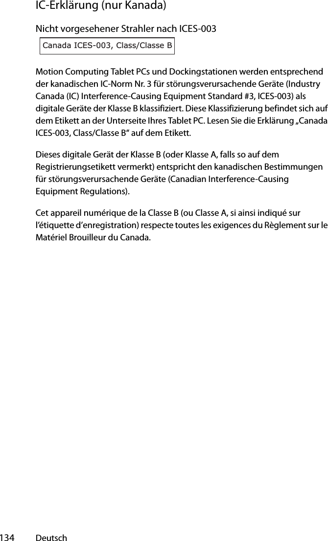  134 DeutschIC-Erklärung (nur Kanada)Nicht vorgesehener Strahler nach ICES-003Motion Computing Tablet PCs und Dockingstationen werden entsprechend der kanadischen IC-Norm Nr. 3 für störungsverursachende Geräte (Industry Canada (IC) Interference-Causing Equipment Standard #3, ICES-003) als digitale Geräte der Klasse B klassifiziert. Diese Klassifizierung befindet sich auf dem Etikett an der Unterseite Ihres Tablet PC. Lesen Sie die Erklärung „Canada ICES-003, Class/Classe B“ auf dem Etikett.Dieses digitale Gerät der Klasse B (oder Klasse A, falls so auf dem Registrierungsetikett vermerkt) entspricht den kanadischen Bestimmungen für störungsverursachende Geräte (Canadian Interference-Causing Equipment Regulations).Cet appareil numérique de la Classe B (ou Classe A, si ainsi indiqué sur l’étiquette d’enregistration) respecte toutes les exigences du Règlement sur le Matériel Brouilleur du Canada.Canada ICES-003, Class/Classe B