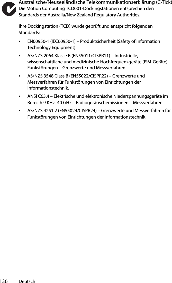  136 DeutschAustralische/Neuseeländische Telekommunikationserklärung (C-Tick)Die Motion Computing TCD001-Dockingstationen entsprechen den Standards der Australia/New Zealand Regulatory Authorities.Ihre Dockingstation (TCD) wurde geprüft und entspricht folgenden Standards:•EN60950-1 (IEC60950-1) – Produktsicherheit (Safety of Information Technology Equipment)•AS/NZS 2064 Klasse B (EN55011/CISPR11) – Industrielle, wissenschaftliche und medizinische Hochfrequenzgeräte (ISM-Geräte) – Funkstörungen – Grenzwerte und Messverfahren.•AS/NZS 3548 Class B (EN55022/CISPR22) – Grenzwerte und Messverfahren für Funkstörungen von Einrichtungen der Informationstechnik.•ANSI C63.4 – Elektrische und elektronische Niederspannungsgeräte im Bereich 9 KHz–40 GHz – Radiogeräuschemissionen – Messverfahren.•AS/NZS 4251.2 (EN55024/CISPR24) – Grenzwerte und Messverfahren für Funkstörungen von Einrichtungen der Informationstechnik.