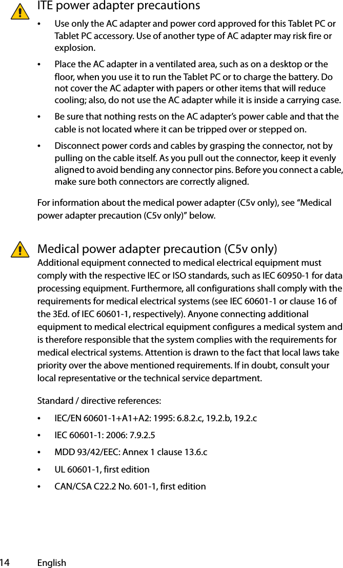  14 EnglishITE power adapter precautions•Use only the AC adapter and power cord approved for this Tablet PC or Tablet PC accessory. Use of another type of AC adapter may risk fire or explosion.•Place the AC adapter in a ventilated area, such as on a desktop or the floor, when you use it to run the Tablet PC or to charge the battery. Do not cover the AC adapter with papers or other items that will reduce cooling; also, do not use the AC adapter while it is inside a carrying case.•Be sure that nothing rests on the AC adapter’s power cable and that the cable is not located where it can be tripped over or stepped on.•Disconnect power cords and cables by grasping the connector, not by pulling on the cable itself. As you pull out the connector, keep it evenly aligned to avoid bending any connector pins. Before you connect a cable, make sure both connectors are correctly aligned.For information about the medical power adapter (C5v only), see “Medical power adapter precaution (C5v only)” below.Medical power adapter precaution (C5v only)Additional equipment connected to medical electrical equipment must comply with the respective IEC or ISO standards, such as IEC 60950-1 for data processing equipment. Furthermore, all configurations shall comply with the requirements for medical electrical systems (see IEC 60601-1 or clause 16 of the 3Ed. of IEC 60601-1, respectively). Anyone connecting additional equipment to medical electrical equipment configures a medical system and is therefore responsible that the system complies with the requirements for medical electrical systems. Attention is drawn to the fact that local laws take priority over the above mentioned requirements. If in doubt, consult your local representative or the technical service department.Standard / directive references:•IEC/EN 60601-1+A1+A2: 1995: 6.8.2.c, 19.2.b, 19.2.c•IEC 60601-1: 2006: 7.9.2.5•MDD 93/42/EEC: Annex 1 clause 13.6.c•UL 60601-1, first edition•CAN/CSA C22.2 No. 601-1, first edition