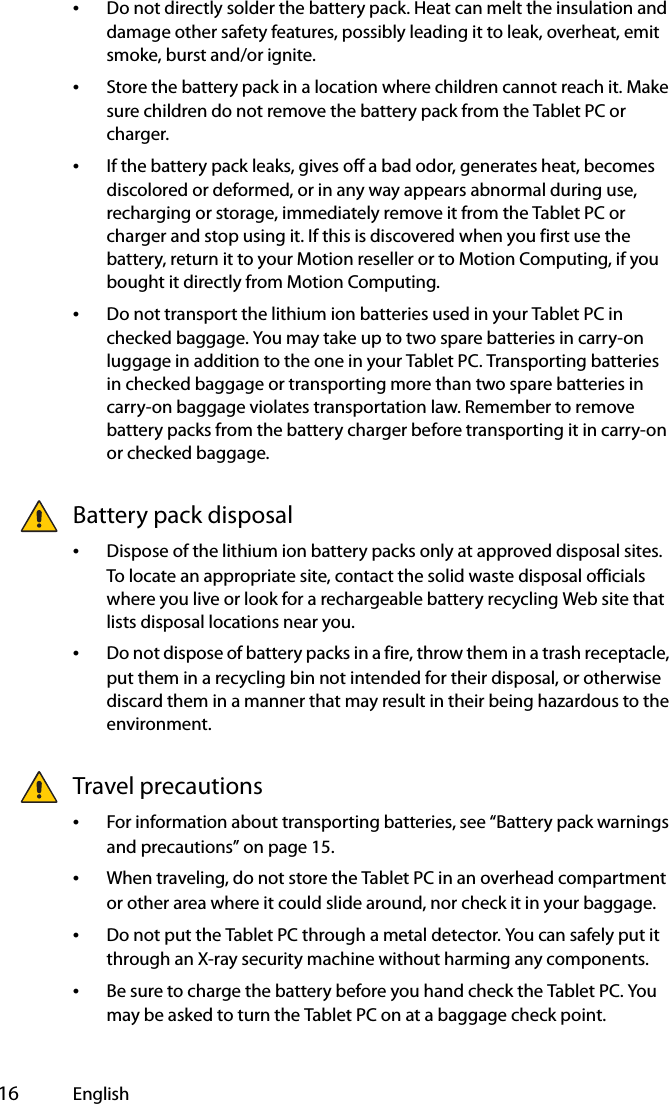  16 English•Do not directly solder the battery pack. Heat can melt the insulation and damage other safety features, possibly leading it to leak, overheat, emit smoke, burst and/or ignite.•Store the battery pack in a location where children cannot reach it. Make sure children do not remove the battery pack from the Tablet PC or charger.•If the battery pack leaks, gives off a bad odor, generates heat, becomes discolored or deformed, or in any way appears abnormal during use, recharging or storage, immediately remove it from the Tablet PC or charger and stop using it. If this is discovered when you first use the battery, return it to your Motion reseller or to Motion Computing, if you bought it directly from Motion Computing.•Do not transport the lithium ion batteries used in your Tablet PC in checked baggage. You may take up to two spare batteries in carry-on luggage in addition to the one in your Tablet PC. Transporting batteries in checked baggage or transporting more than two spare batteries in carry-on baggage violates transportation law. Remember to remove battery packs from the battery charger before transporting it in carry-on or checked baggage.Battery pack disposal•Dispose of the lithium ion battery packs only at approved disposal sites. To locate an appropriate site, contact the solid waste disposal officials where you live or look for a rechargeable battery recycling Web site that lists disposal locations near you.•Do not dispose of battery packs in a fire, throw them in a trash receptacle, put them in a recycling bin not intended for their disposal, or otherwise discard them in a manner that may result in their being hazardous to the environment.Travel precautions•For information about transporting batteries, see “Battery pack warnings and precautions” on page 15.•When traveling, do not store the Tablet PC in an overhead compartment or other area where it could slide around, nor check it in your baggage.•Do not put the Tablet PC through a metal detector. You can safely put it through an X-ray security machine without harming any components.•Be sure to charge the battery before you hand check the Tablet PC. You may be asked to turn the Tablet PC on at a baggage check point.