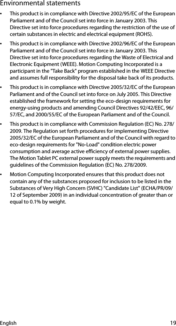 English 19Environmental statements•This product is in compliance with Directive 2002/95/EC of the European Parliament and of the Council set into force in January 2003. This Directive set into force procedures regarding the restriction of the use of certain substances in electric and electrical equipment (ROHS).•This product is in compliance with Directive 2002/96/EC of the European Parliament and of the Council set into force in January 2003. This Directive set into force procedures regarding the Waste of Electrical and Electronic Equipment (WEEE). Motion Computing Incorporated is a participant in the &quot;Take Back&quot; program established in the WEEE Directive and assumes full responsibility for the disposal take back of its products.•This product is in compliance with Directive 2005/32/EC of the European Parliament and of the Council set into force on July 2005. This Directive established the framework for setting the eco-design requirements for energy-using products and amending Council Directives 92/42/EEC, 96/57/EC, and 2000/55/EC of the European Parliament and of the Council.•This product is in compliance with Commission Regulation (EC) No. 278/2009. The Regulation set forth procedures for implementing Directive 2005/32/EC of the European Parliament and of the Council with regard to eco-design requirements for &quot;No-Load&quot; condition electric power consumption and average active efficiency of external power supplies. The Motion Tablet PC external power supply meets the requirements and guidelines of the Commission Regulation (EC) No. 278/2009.•Motion Computing Incorporated ensures that this product does not contain any of the substances proposed for inclusion to be listed in the Substances of Very High Concern (SVHC) &quot;Candidate List&quot; (ECHA/PR/09/12 of September 2009) in an individual concentration of greater than or equal to 0.1% by weight.