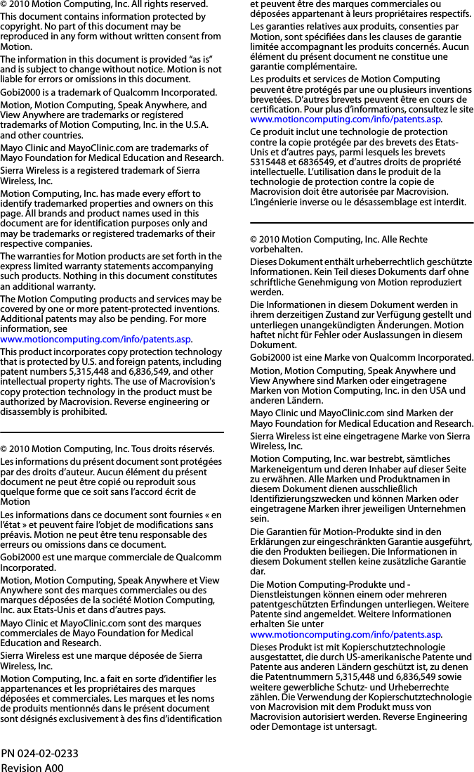 © 2010 Motion Computing, Inc. All rights reserved.This document contains information protected by copyright. No part of this document may be reproduced in any form without written consent from Motion.The information in this document is provided “as is” and is subject to change without notice. Motion is not liable for errors or omissions in this document.Gobi2000 is a trademark of Qualcomm Incorporated.Motion, Motion Computing, Speak Anywhere, and View Anywhere are trademarks or registered trademarks of Motion Computing, Inc. in the U.S.A. and other countries.Mayo Clinic and MayoClinic.com are trademarks of Mayo Foundation for Medical Education and Research.Sierra Wireless is a registered trademark of Sierra Wireless, Inc.Motion Computing, Inc. has made every effort to identify trademarked properties and owners on this page. All brands and product names used in this document are for identification purposes only and may be trademarks or registered trademarks of their respective companies.The warranties for Motion products are set forth in the express limited warranty statements accompanying such products. Nothing in this document constitutes an additional warranty.The Motion Computing products and services may be covered by one or more patent-protected inventions. Additional patents may also be pending. For more information, seewww.motioncomputing.com/info/patents.asp.This product incorporates copy protection technology that is protected by U.S. and foreign patents, including patent numbers 5,315,448 and 6,836,549, and other intellectual property rights. The use of Macrovision&apos;s copy protection technology in the product must be authorized by Macrovision. Reverse engineering or disassembly is prohibited.© 2010 Motion Computing, Inc. Tous droits réservés.Les informations du présent document sont protégées par des droits d’auteur. Aucun élément du présent document ne peut être copié ou reproduit sous quelque forme que ce soit sans l’accord écrit de MotionLes informations dans ce document sont fournies « en l’état » et peuvent faire l’objet de modifications sans préavis. Motion ne peut être tenu responsable des erreurs ou omissions dans ce document.Gobi2000 est une marque commerciale de Qualcomm Incorporated.Motion, Motion Computing, Speak Anywhere et View Anywhere sont des marques commerciales ou des marques déposées de la société Motion Computing, Inc. aux Etats-Unis et dans d’autres pays.Mayo Clinic et MayoClinic.com sont des marques commerciales de Mayo Foundation for Medical Education and Research.Sierra Wireless est une marque déposée de Sierra Wireless, Inc.Motion Computing, Inc. a fait en sorte d’identifier les appartenances et les propriétaires des marques déposées et commerciales. Les marques et les noms de produits mentionnés dans le présent document sont désignés exclusivement à des fins d’identification et peuvent être des marques commerciales ou déposées appartenant à leurs propriétaires respectifs.Les garanties relatives aux produits, consenties par Motion, sont spécifiées dans les clauses de garantie limitée accompagnant les produits concernés. Aucun élément du présent document ne constitue une garantie complémentaire.Les produits et services de Motion Computing peuvent être protégés par une ou plusieurs inventions brevetées. D’autres brevets peuvent être en cours de certification. Pour plus d’informations, consultez le sitewww.motioncomputing.com/info/patents.asp.Ce produit inclut une technologie de protection contre la copie protégée par des brevets des Etats-Unis et d’autres pays, parmi lesquels les brevets 5315448 et 6836549, et d’autres droits de propriété intellectuelle. L’utilisation dans le produit de la technologie de protection contre la copie de Macrovision doit être autorisée par Macrovision. L’ingénierie inverse ou le désassemblage est interdit.© 2010 Motion Computing, Inc. Alle Rechte vorbehalten.Dieses Dokument enthält urheberrechtlich geschützte Informationen. Kein Teil dieses Dokuments darf ohne schriftliche Genehmigung von Motion reproduziert werden.Die Informationen in diesem Dokument werden in ihrem derzeitigen Zustand zur Verfügung gestellt und unterliegen unangekündigten Änderungen. Motion haftet nicht für Fehler oder Auslassungen in diesem Dokument.Gobi2000 ist eine Marke von Qualcomm Incorporated.Motion, Motion Computing, Speak Anywhere und View Anywhere sind Marken oder eingetragene Marken von Motion Computing, Inc. in den USA und anderen Ländern.Mayo Clinic und MayoClinic.com sind Marken der Mayo Foundation for Medical Education and Research.Sierra Wireless ist eine eingetragene Marke von Sierra Wireless, Inc.Motion Computing, Inc. war bestrebt, sämtliches Markeneigentum und deren Inhaber auf dieser Seite zu erwähnen. Alle Marken und Produktnamen in diesem Dokument dienen ausschließlich Identifizierungszwecken und können Marken oder eingetragene Marken ihrer jeweiligen Unternehmen sein.Die Garantien für Motion-Produkte sind in den Erklärungen zur eingeschränkten Garantie ausgeführt, die den Produkten beiliegen. Die Informationen in diesem Dokument stellen keine zusätzliche Garantie dar.Die Motion Computing-Produkte und -Dienstleistungen können einem oder mehreren patentgeschützten Erfindungen unterliegen. Weitere Patente sind angemeldet. Weitere Informationen erhalten Sie unterwww.motioncomputing.com/info/patents.asp.Dieses Produkt ist mit Kopierschutztechnologie ausgestattet, die durch US-amerikanische Patente und Patente aus anderen Ländern geschützt ist, zu denen die Patentnummern 5,315,448 und 6,836,549 sowie weitere gewerbliche Schutz- und Urheberrechte zählen. Die Verwendung der Kopierschutztechnologie von Macrovision mit dem Produkt muss von Macrovision autorisiert werden. Reverse Engineering oder Demontage ist untersagt.PN 024-02-0233Revision A00