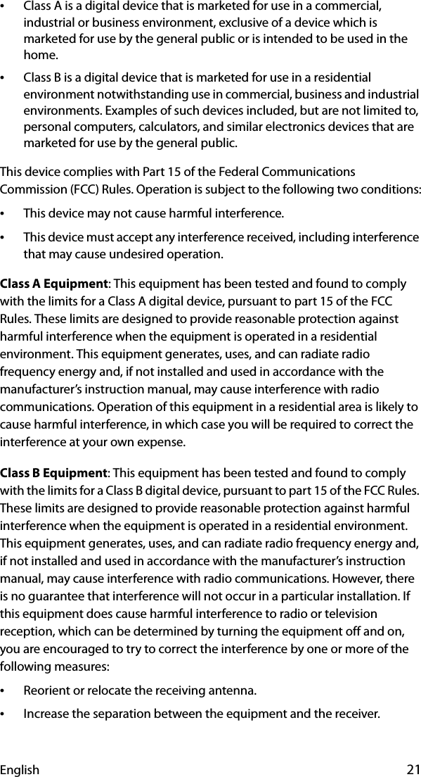 English 21•Class A is a digital device that is marketed for use in a commercial, industrial or business environment, exclusive of a device which is marketed for use by the general public or is intended to be used in the home.•Class B is a digital device that is marketed for use in a residential environment notwithstanding use in commercial, business and industrial environments. Examples of such devices included, but are not limited to, personal computers, calculators, and similar electronics devices that are marketed for use by the general public.This device complies with Part 15 of the Federal Communications Commission (FCC) Rules. Operation is subject to the following two conditions:•This device may not cause harmful interference.•This device must accept any interference received, including interference that may cause undesired operation.Class A Equipment: This equipment has been tested and found to comply with the limits for a Class A digital device, pursuant to part 15 of the FCC Rules. These limits are designed to provide reasonable protection against harmful interference when the equipment is operated in a residential environment. This equipment generates, uses, and can radiate radio frequency energy and, if not installed and used in accordance with the manufacturer’s instruction manual, may cause interference with radio communications. Operation of this equipment in a residential area is likely to cause harmful interference, in which case you will be required to correct the interference at your own expense.Class B Equipment: This equipment has been tested and found to comply with the limits for a Class B digital device, pursuant to part 15 of the FCC Rules. These limits are designed to provide reasonable protection against harmful interference when the equipment is operated in a residential environment. This equipment generates, uses, and can radiate radio frequency energy and, if not installed and used in accordance with the manufacturer’s instruction manual, may cause interference with radio communications. However, there is no guarantee that interference will not occur in a particular installation. If this equipment does cause harmful interference to radio or television reception, which can be determined by turning the equipment off and on, you are encouraged to try to correct the interference by one or more of the following measures:•Reorient or relocate the receiving antenna.•Increase the separation between the equipment and the receiver.