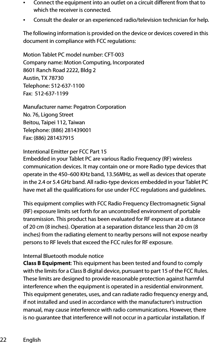  22 English•Connect the equipment into an outlet on a circuit different from that to which the receiver is connected.•Consult the dealer or an experienced radio/television technician for help.The following information is provided on the device or devices covered in this document in compliance with FCC regulations:Motion Tablet PC model number: CFT-003Company name: Motion Computing, Incorporated8601 Ranch Road 2222, Bldg 2Austin, TX 78730Telephone: 512-637-1100Fax:  512-637-1199Manufacturer name: Pegatron CorporationNo. 76, Ligong StreetBeitou, Taipei 112, TaiwanTelephone: (886) 281439001Fax: (886) 281437915Intentional Emitter per FCC Part 15Embedded in your Tablet PC are various Radio Frequency (RF) wireless communication devices. It may contain one or more Radio type devices that operate in the 450–600 KHz band, 13.56MHz, as well as devices that operate in the 2.4 or 5.4 GHz band. All radio-type devices embedded in your Tablet PC have met all the qualifications for use under FCC regulations and guidelines.This equipment complies with FCC Radio Frequency Electromagnetic Signal (RF) exposure limits set forth for an uncontrolled environment of portable transmission. This product has been evaluated for RF exposure at a distance of 20 cm (8 inches). Operation at a separation distance less than 20 cm (8 inches) from the radiating element to nearby persons will not expose nearby persons to RF levels that exceed the FCC rules for RF exposure.Internal Bluetooth module noticeClass B Equipment: This equipment has been tested and found to comply with the limits for a Class B digital device, pursuant to part 15 of the FCC Rules. These limits are designed to provide reasonable protection against harmful interference when the equipment is operated in a residential environment. This equipment generates, uses, and can radiate radio frequency energy and, if not installed and used in accordance with the manufacturer’s instruction manual, may cause interference with radio communications. However, there is no guarantee that interference will not occur in a particular installation. If 