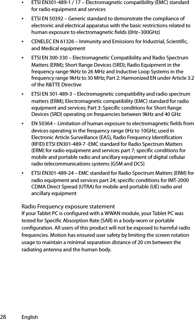  28 English•ETSI EN301-489-1 / 17 – Electromagnetic compatibility (EMC) standard for radio equipment and services•ETSI EN 50392 – Generic standard to demonstrate the compliance of electronic and electrical apparatus with the basic restrictions related to human exposure to electromagnetic fields {0Hz–300GHz}•CENELEC EN 61326 – Immunity and Emissions for Industrial, Scientific, and Medical equipment•ETSI EN 300-330 – Electromagnetic Compatibility and Radio Spectrum Matters (ERM); Short Range Devices (SRD); Radio Equipment in the frequency range 9kHz to 26 MHz and Inductive Loop Systems in the frequency range 9kHz to 30 MHz; Part 2: Harmonized EN under Article 3.2 of the R&amp;TTE Directive•ETSI EN 301-489-3 – Electromagnetic compatibility and radio spectrum matters (ERM); Electromagnetic compatibility (EMC) standard for radio equipment and services; Part 3: Specific conditions for Short Range Devices (SRD) operating on frequencies between 9kHz and 40 GHz•EN 50364 – Limitation of human exposure to electromagnetic fields from devices operating in the frequency range 0Hz to 10GHz, used in Electronic Article Surveillance (EAS), Radio Frequency Identification (RFID) ETSI EN301-489-7 -EMC standard for Radio Spectrum Matters (ERM) for radio equipment and services part 7; specific conditions for mobile and portable radio and ancillary equipment of digital cellular radio telecommunications systems {GSM and DCS}•ETSI EN301-489-24 – EMC standard for Radio Spectrum Matters (ERM) for radio equipment and services part 24; specific conditions for IMT-2000 CDMA Direct Spread (UTRA) for mobile and portable (UE) radio and ancillary equipmentRadio Frequency exposure statementIf your Tablet PC is configured with a WWAN module, your Tablet PC was  tested for Specific Absorption Rate (SAR) in a body-worn or portable configuration. All users of this product will not be exposed to harmful radio frequencies. Motion has ensured user safety by limiting the screen rotation usage to maintain a minimal separation distance of 20 cm between the radiating antenna and the human body.