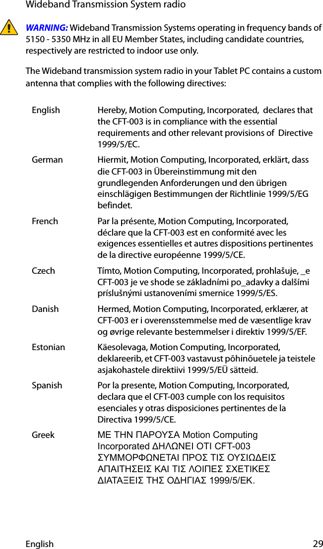 English 29Wideband Transmission System radioWARNING: Wideband Transmission Systems operating in frequency bands of 5150 - 5350 MHz in all EU Member States, including candidate countries, respectively are restricted to indoor use only.The Wideband transmission system radio in your Tablet PC contains a custom antenna that complies with the following directives:English Hereby, Motion Computing, Incorporated,  declares that the CFT-003 is in compliance with the essential requirements and other relevant provisions of  Directive 1999/5/EC.German Hiermit, Motion Computing, Incorporated, erklärt, dass die CFT-003 in Übereinstimmung mit den grundlegenden Anforderungen und den übrigen einschlägigen Bestimmungen der Richtlinie 1999/5/EG befindet.French Par la présente, Motion Computing, Incorporated, déclare que la CFT-003 est en conformité avec les exigences essentielles et autres dispositions pertinentes de la directive européenne 1999/5/CE.Czech Tímto, Motion Computing, Incorporated, prohlašuje, _e CFT-003 je ve shode se základními po_adavky a dalšími príslušnými ustanoveními smernice 1999/5/ES.Danish Hermed, Motion Computing, Incorporated, erklærer, at CFT-003 er i overensstemmelse med de væsentlige krav og øvrige relevante bestemmelser i direktiv 1999/5/EF.Estonian Käesolevaga, Motion Computing, Incorporated, deklareerib, et CFT-003 vastavust põhinõuetele ja teistele asjakohastele direktiivi 1999/5/EÜ sätteid.Spanish Por la presente, Motion Computing, Incorporated, declara que el CFT-003 cumple con los requisitos esenciales y otras disposiciones pertinentes de la Directiva 1999/5/CE.Greek ΜΕ ΤΗΝ ΠΑΡΟΥΣΑ Motion Computing                  Incorporated ΔΗΛΩΝΕΙ ΟΤΙ CFT-003 ΣΥΜΜΟΡΦΩΝΕΤΑΙ ΠΡΟΣ ΤΙΣ ΟΥΣΙΩΔΕΙΣ ΑΠΑΙΤΗΣΕΙΣ ΚΑΙ ΤΙΣ ΛΟΙΠΕΣ ΣΧΕΤΙΚΕΣ ΔΙΑΤΑΞΕΙΣ ΤΗΣ ΟΔΗΓΙΑΣ 1999/5/ΕΚ.