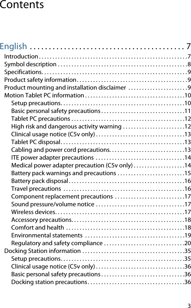 3ContentsEnglish . . . . . . . . . . . . . . . . . . . . . . . . . . . . . . . . . . . . . . . . . 7Introduction . . . . . . . . . . . . . . . . . . . . . . . . . . . . . . . . . . . . . . . . . . . . . . . . . . . . . . .7Symbol description . . . . . . . . . . . . . . . . . . . . . . . . . . . . . . . . . . . . . . . . . . . . . . . .8Specifications. . . . . . . . . . . . . . . . . . . . . . . . . . . . . . . . . . . . . . . . . . . . . . . . . . . . . .9Product safety information. . . . . . . . . . . . . . . . . . . . . . . . . . . . . . . . . . . . . . . . .9Product mounting and installation disclaimer  . . . . . . . . . . . . . . . . . . . . . .9Motion Tablet PC information . . . . . . . . . . . . . . . . . . . . . . . . . . . . . . . . . . . . .10Setup precautions. . . . . . . . . . . . . . . . . . . . . . . . . . . . . . . . . . . . . . . . . . . . . .10Basic personal safety precautions . . . . . . . . . . . . . . . . . . . . . . . . . . . . . . .11Tablet PC precautions . . . . . . . . . . . . . . . . . . . . . . . . . . . . . . . . . . . . . . . . . .12High risk and dangerous activity warning . . . . . . . . . . . . . . . . . . . . . . .12Clinical usage notice (C5v only) . . . . . . . . . . . . . . . . . . . . . . . . . . . . . . . . .13Tablet PC disposal. . . . . . . . . . . . . . . . . . . . . . . . . . . . . . . . . . . . . . . . . . . . . .13Cabling and power cord precautions. . . . . . . . . . . . . . . . . . . . . . . . . . . .13ITE power adapter precautions  . . . . . . . . . . . . . . . . . . . . . . . . . . . . . . . . .14Medical power adapter precaution (C5v only) . . . . . . . . . . . . . . . . . . .14Battery pack warnings and precautions . . . . . . . . . . . . . . . . . . . . . . . . .15Battery pack disposal. . . . . . . . . . . . . . . . . . . . . . . . . . . . . . . . . . . . . . . . . . .16Travel precautions  . . . . . . . . . . . . . . . . . . . . . . . . . . . . . . . . . . . . . . . . . . . . .16Component replacement precautions . . . . . . . . . . . . . . . . . . . . . . . . . .17Sound pressure/volume notice . . . . . . . . . . . . . . . . . . . . . . . . . . . . . . . . .17Wireless devices. . . . . . . . . . . . . . . . . . . . . . . . . . . . . . . . . . . . . . . . . . . . . . . .17Accessory precautions. . . . . . . . . . . . . . . . . . . . . . . . . . . . . . . . . . . . . . . . . .18Comfort and health . . . . . . . . . . . . . . . . . . . . . . . . . . . . . . . . . . . . . . . . . . . .18Environmental statements  . . . . . . . . . . . . . . . . . . . . . . . . . . . . . . . . . . . . .19Regulatory and safety compliance . . . . . . . . . . . . . . . . . . . . . . . . . . . . . .20Docking Station information . . . . . . . . . . . . . . . . . . . . . . . . . . . . . . . . . . . . . .35Setup precautions. . . . . . . . . . . . . . . . . . . . . . . . . . . . . . . . . . . . . . . . . . . . . .35Clinical usage notice (C5v only) . . . . . . . . . . . . . . . . . . . . . . . . . . . . . . . . .36Basic personal safety precautions . . . . . . . . . . . . . . . . . . . . . . . . . . . . . . .36Docking station precautions. . . . . . . . . . . . . . . . . . . . . . . . . . . . . . . . . . . .36