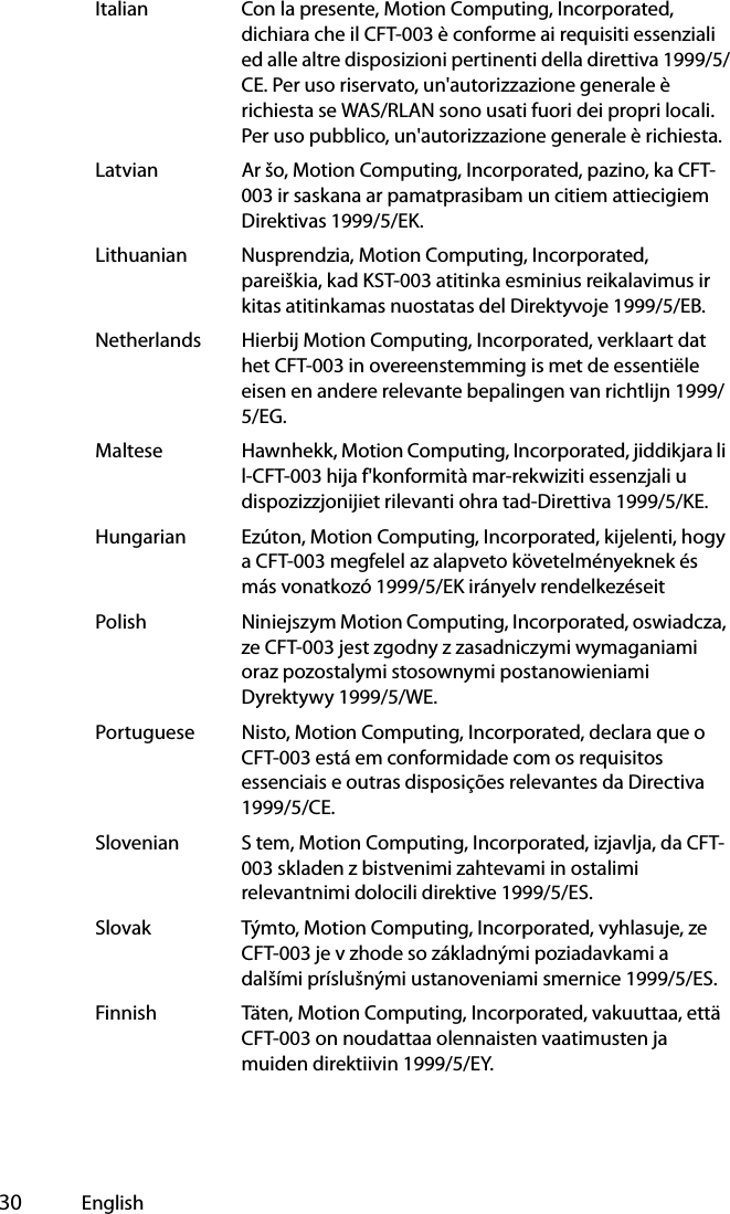  30 EnglishItalian Con la presente, Motion Computing, Incorporated, dichiara che il CFT-003 è conforme ai requisiti essenziali ed alle altre disposizioni pertinenti della direttiva 1999/5/CE. Per uso riservato, un&apos;autorizzazione generale è richiesta se WAS/RLAN sono usati fuori dei propri locali. Per uso pubblico, un&apos;autorizzazione generale è richiesta.Latvian Ar šo, Motion Computing, Incorporated, pazino, ka CFT-003 ir saskana ar pamatprasibam un citiem attiecigiem Direktivas 1999/5/EK.Lithuanian Nusprendzia, Motion Computing, Incorporated, pareiškia, kad KST-003 atitinka esminius reikalavimus ir kitas atitinkamas nuostatas del Direktyvoje 1999/5/EB.Netherlands Hierbij Motion Computing, Incorporated, verklaart dat het CFT-003 in overeenstemming is met de essentiële eisen en andere relevante bepalingen van richtlijn 1999/5/EG.Maltese Hawnhekk, Motion Computing, Incorporated, jiddikjara li l-CFT-003 hija f&apos;konformità mar-rekwiziti essenzjali u dispozizzjonijiet rilevanti ohra tad-Direttiva 1999/5/KE.Hungarian Ezúton, Motion Computing, Incorporated, kijelenti, hogy a CFT-003 megfelel az alapveto követelményeknek és más vonatkozó 1999/5/EK irányelv rendelkezéseitPolish Niniejszym Motion Computing, Incorporated, oswiadcza, ze CFT-003 jest zgodny z zasadniczymi wymaganiami oraz pozostalymi stosownymi postanowieniami Dyrektywy 1999/5/WE.Portuguese Nisto, Motion Computing, Incorporated, declara que o CFT-003 está em conformidade com os requisitos essenciais e outras disposições relevantes da Directiva 1999/5/CE.Slovenian S tem, Motion Computing, Incorporated, izjavlja, da CFT-003 skladen z bistvenimi zahtevami in ostalimi relevantnimi dolocili direktive 1999/5/ES.Slovak Týmto, Motion Computing, Incorporated, vyhlasuje, ze CFT-003 je v zhode so základnými poziadavkami a dalšími príslušnými ustanoveniami smernice 1999/5/ES.Finnish Täten, Motion Computing, Incorporated, vakuuttaa, että CFT-003 on noudattaa olennaisten vaatimusten ja muiden direktiivin 1999/5/EY.