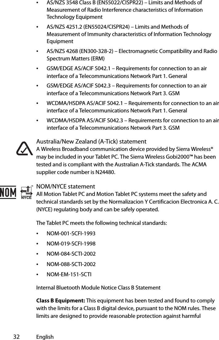  32 English•AS/NZS 3548 Class B (EN55022/CISPR22) – Limits and Methods of Measurement of Radio Interference characteristics of Information Technology Equipment•AS/NZS 4251.2 (EN55024/CISPR24) – Limits and Methods of Measurement of Immunity characteristics of Information Technology Equipment•AS/NZS 4268 (EN300-328-2) – Electromagnetic Compatibility and Radio Spectrum Matters (ERM)•GSM/EDGE AS/ACIF S042.1 – Requirements for connection to an air interface of a Telecommunications Network Part 1. General•GSM/EDGE AS/ACIF S042.3 – Requirements for connection to an air interface of a Telecommunications Network Part 3. GSM•WCDMA/HSDPA AS/ACIF S042.1 – Requirements for connection to an air interface of a Telecommunications Network Part 1. General•WCDMA/HSDPA AS/ACIF S042.3 – Requirements for connection to an air interface of a Telecommunications Network Part 3. GSMAustralia/New Zealand (A-Tick) statementA Wireless Broadband communication device provided by Sierra Wireless® may be included in your Tablet PC. The Sierra Wireless Gobi2000™ has been tested and is compliant with the Australian A-Tick standards. The ACMA supplier code number is N24480.NOM/NYCE statementAll Motion Tablet PC and Motion Tablet PC systems meet the safety and technical standards set by the Normalizacion Y Certificacion Electronica A. C. (NYCE) regulating body and can be safely operated.The Tablet PC meets the following technical standards:•NOM-001-SCFI-1993•NOM-019-SCFI-1998•NOM-084-SCTI-2002•NOM-088-SCTI-2002•NOM-EM-151-SCTIInternal Bluetooth Module Notice Class B StatementClass B Equipment: This equipment has been tested and found to comply with the limits for a Class B digital device, pursuant to the NOM rules. These limits are designed to provide reasonable protection against harmful NYCEMR