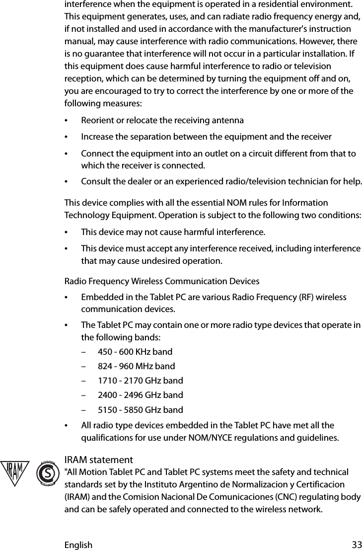 English 33interference when the equipment is operated in a residential environment. This equipment generates, uses, and can radiate radio frequency energy and, if not installed and used in accordance with the manufacturer&apos;s instruction manual, may cause interference with radio communications. However, there is no guarantee that interference will not occur in a particular installation. If this equipment does cause harmful interference to radio or television reception, which can be determined by turning the equipment off and on, you are encouraged to try to correct the interference by one or more of the following measures:•Reorient or relocate the receiving antenna•Increase the separation between the equipment and the receiver•Connect the equipment into an outlet on a circuit different from that to which the receiver is connected.•Consult the dealer or an experienced radio/television technician for help.This device complies with all the essential NOM rules for Information Technology Equipment. Operation is subject to the following two conditions:•This device may not cause harmful interference.•This device must accept any interference received, including interference that may cause undesired operation.Radio Frequency Wireless Communication Devices•Embedded in the Tablet PC are various Radio Frequency (RF) wireless communication devices. •The Tablet PC may contain one or more radio type devices that operate in the following bands:– 450 - 600 KHz band– 824 - 960 MHz band– 1710 - 2170 GHz band– 2400 - 2496 GHz band– 5150 - 5850 GHz band•All radio type devices embedded in the Tablet PC have met all the qualifications for use under NOM/NYCE regulations and guidelines.IRAM statement&quot;All Motion Tablet PC and Tablet PC systems meet the safety and technical standards set by the Instituto Argentino de Normalizacion y Certificacion (IRAM) and the Comision Nacional De Comunicaciones (CNC) regulating body and can be safely operated and connected to the wireless network.sREPUBLICAARGENTINA