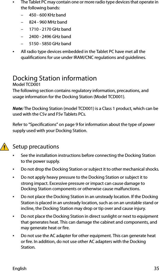 English 35•The Tablet PC may contain one or more radio type devices that operate in the following bands:– 450 - 600 KHz band– 824 - 960 MHz band– 1710 - 2170 GHz band– 2400 - 2496 GHz band– 5150 - 5850 GHz band•All radio type devices embedded in the Tablet PC have met all the qualifications for use under IRAM/CNC regulations and guidelines.Docking Station informationModel TCD001The following section contains regulatory information, precautions, and usage information for the Docking Station (Model TCD001).Note: The Docking Station (model TCD001) is a Class 1 product, which can be used with the C5v and F5v Tablets PCs.Refer to “Specifications” on page 9 for information about the type of power supply used with your Docking Station.Setup precautions•See the installation instructions before connecting the Docking Station to the power supply.•Do not drop the Docking Station or subject it to other mechanical shocks.•Do not apply heavy pressure to the Docking Station or subject it to strong impact. Excessive pressure or impact can cause damage to Docking Station components or otherwise cause malfunctions.•Do not place the Docking Station in an unsteady location. If the Docking Station is placed in an unsteady location, such as on an unstable stand or incline, the Docking Station may drop or tip over and cause injury.•Do not place the Docking Station in direct sunlight or next to equipment that generates heat. This can damage the cabinet and components, and may generate heat or fire.•Do not use the AC adapter for other equipment. This can generate heat or fire. In addition, do not use other AC adapters with the Docking Station.