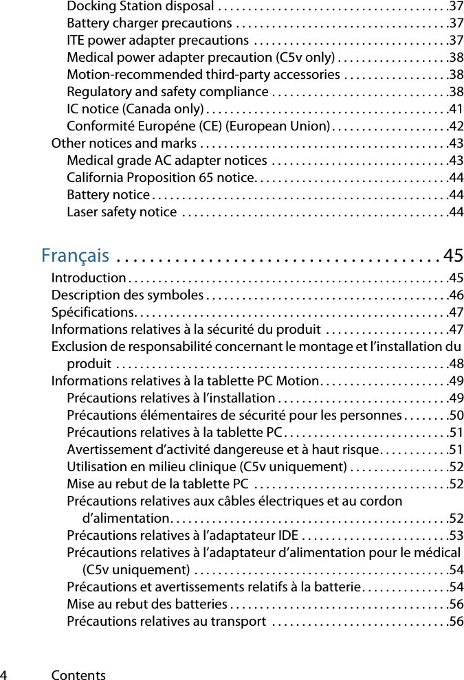 4ContentsDocking Station disposal . . . . . . . . . . . . . . . . . . . . . . . . . . . . . . . . . . . . . . .37Battery charger precautions . . . . . . . . . . . . . . . . . . . . . . . . . . . . . . . . . . . .37ITE power adapter precautions  . . . . . . . . . . . . . . . . . . . . . . . . . . . . . . . . .37Medical power adapter precaution (C5v only) . . . . . . . . . . . . . . . . . . .38Motion-recommended third-party accessories . . . . . . . . . . . . . . . . . .38Regulatory and safety compliance . . . . . . . . . . . . . . . . . . . . . . . . . . . . . .38IC notice (Canada only) . . . . . . . . . . . . . . . . . . . . . . . . . . . . . . . . . . . . . . . . .41Conformité Européne (CE) (European Union). . . . . . . . . . . . . . . . . . . .42Other notices and marks . . . . . . . . . . . . . . . . . . . . . . . . . . . . . . . . . . . . . . . . . .43Medical grade AC adapter notices . . . . . . . . . . . . . . . . . . . . . . . . . . . . . .43California Proposition 65 notice. . . . . . . . . . . . . . . . . . . . . . . . . . . . . . . . .44Battery notice . . . . . . . . . . . . . . . . . . . . . . . . . . . . . . . . . . . . . . . . . . . . . . . . . .44Laser safety notice  . . . . . . . . . . . . . . . . . . . . . . . . . . . . . . . . . . . . . . . . . . . . .44Français . . . . . . . . . . . . . . . . . . . . . . . . . . . . . . . . . . . . . . . 45Introduction . . . . . . . . . . . . . . . . . . . . . . . . . . . . . . . . . . . . . . . . . . . . . . . . . . . . . .45Description des symboles . . . . . . . . . . . . . . . . . . . . . . . . . . . . . . . . . . . . . . . . .46Spécifications. . . . . . . . . . . . . . . . . . . . . . . . . . . . . . . . . . . . . . . . . . . . . . . . . . . . .47Informations relatives à la sécurité du produit  . . . . . . . . . . . . . . . . . . . . .47Exclusion de responsabilité concernant le montage et l’installation du produit . . . . . . . . . . . . . . . . . . . . . . . . . . . . . . . . . . . . . . . . . . . . . . . . . . . . . . . .48Informations relatives à la tablette PC Motion. . . . . . . . . . . . . . . . . . . . . .49Précautions relatives à l’installation . . . . . . . . . . . . . . . . . . . . . . . . . . . . .49Précautions élémentaires de sécurité pour les personnes. . . . . . . .50Précautions relatives à la tablette PC . . . . . . . . . . . . . . . . . . . . . . . . . . . .51Avertissement d’activité dangereuse et à haut risque. . . . . . . . . . . .51Utilisation en milieu clinique (C5v uniquement) . . . . . . . . . . . . . . . . .52Mise au rebut de la tablette PC  . . . . . . . . . . . . . . . . . . . . . . . . . . . . . . . . .52Précautions relatives aux câbles électriques et au cordon d’alimentation. . . . . . . . . . . . . . . . . . . . . . . . . . . . . . . . . . . . . . . . . . . . . . .52Précautions relatives à l’adaptateur IDE . . . . . . . . . . . . . . . . . . . . . . . . .53Précautions relatives à l’adaptateur d’alimentation pour le médical (C5v uniquement) . . . . . . . . . . . . . . . . . . . . . . . . . . . . . . . . . . . . . . . . . . .54Précautions et avertissements relatifs à la batterie. . . . . . . . . . . . . . .54Mise au rebut des batteries . . . . . . . . . . . . . . . . . . . . . . . . . . . . . . . . . . . . .56Précautions relatives au transport  . . . . . . . . . . . . . . . . . . . . . . . . . . . . . .56