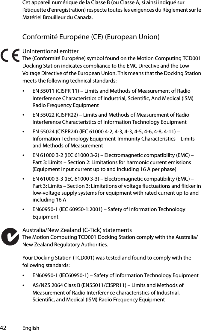  42 EnglishCet appareil numérique de la Classe B (ou Classe A, si ainsi indiqué sur l’étiquette d’enregistration) respecte toutes les exigences du Règlement sur le Matériel Brouilleur du Canada.Conformité Européne (CE) (European Union)Unintentional emitterThe (Conformité Européne) symbol found on the Motion Computing TCD001 Docking Station indicates compliance to the EMC Directive and the Low Voltage Directive of the European Union. This means that the Docking Station meets the following technical standards:•EN 55011 (CISPR 11) – Limits and Methods of Measurement of Radio Interference Characteristics of Industrial, Scientific, And Medical (ISM) Radio Frequency Equipment•EN 55022 (CISPR22) – Limits and Methods of Measurement of Radio Interference Characteristics of Information Technology Equipment•EN 55024 (CISPR24) (IEC 61000 4-2, 4-3, 4-3, 4-5, 4-6, 4-8, 4-11) – Information Technology Equipment-Immunity Characteristics – Limits and Methods of Measurement•EN 61000 3-2 (IEC 61000 3-2) – Electromagnetic compatibility (EMC) – Part 3: Limits – Section 2: Limitations for harmonic current emissions (Equipment input current up to and including 16 A per phase)•EN 61000 3-3 (IEC 61000 3-3) – Electromagnetic compatibility (EMC) – Part 3: Limits – Section 3: Limitations of voltage fluctuations and flicker in low-voltage supply systems for equipment with rated current up to and including 16 A•EN60950-1 (IEC 60950-1:2001) – Safety of Information Technology EquipmentAustralia/New Zealand (C-Tick) statementsThe Motion Computing TCD001 Docking Station comply with the Australia/New Zealand Regulatory Authorities.Your Docking Station (TCD001) was tested and found to comply with the following standards:•EN60950-1 (IEC60950-1) – Safety of Information Technology Equipment•AS/NZS 2064 Class B (EN55011/CISPR11) – Limits and Methods of Measurement of Radio Interference characteristics of Industrial, Scientific, and Medical (ISM) Radio Frequency Equipment