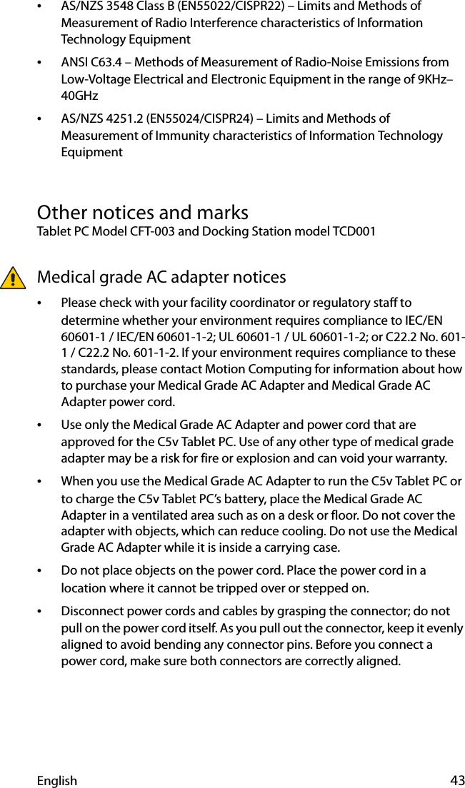 English 43•AS/NZS 3548 Class B (EN55022/CISPR22) – Limits and Methods of Measurement of Radio Interference characteristics of Information Technology Equipment•ANSI C63.4 – Methods of Measurement of Radio-Noise Emissions from Low-Voltage Electrical and Electronic Equipment in the range of 9KHz–40GHz•AS/NZS 4251.2 (EN55024/CISPR24) – Limits and Methods of Measurement of Immunity characteristics of Information Technology EquipmentOther notices and marksTablet PC Model CFT-003 and Docking Station model TCD001Medical grade AC adapter notices•Please check with your facility coordinator or regulatory staff to determine whether your environment requires compliance to IEC/EN 60601-1 / IEC/EN 60601-1-2; UL 60601-1 / UL 60601-1-2; or C22.2 No. 601-1 / C22.2 No. 601-1-2. If your environment requires compliance to these standards, please contact Motion Computing for information about how to purchase your Medical Grade AC Adapter and Medical Grade AC Adapter power cord.•Use only the Medical Grade AC Adapter and power cord that are approved for the C5v Tablet PC. Use of any other type of medical grade adapter may be a risk for fire or explosion and can void your warranty.•When you use the Medical Grade AC Adapter to run the C5v Tablet PC or to charge the C5v Tablet PC’s battery, place the Medical Grade AC Adapter in a ventilated area such as on a desk or floor. Do not cover the adapter with objects, which can reduce cooling. Do not use the Medical Grade AC Adapter while it is inside a carrying case.•Do not place objects on the power cord. Place the power cord in a location where it cannot be tripped over or stepped on.•Disconnect power cords and cables by grasping the connector; do not pull on the power cord itself. As you pull out the connector, keep it evenly aligned to avoid bending any connector pins. Before you connect a power cord, make sure both connectors are correctly aligned.