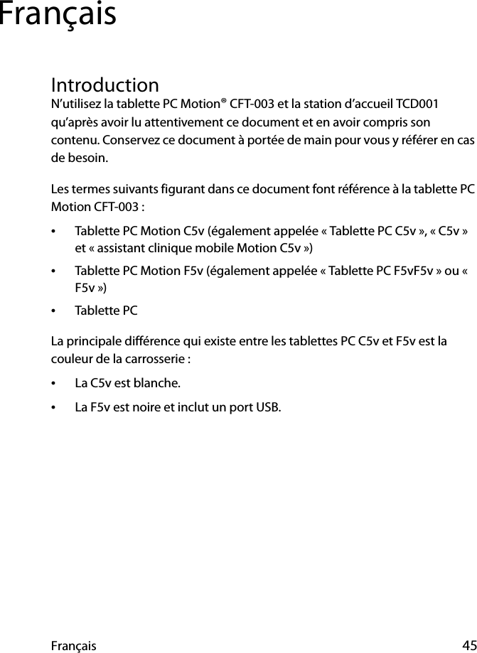 Français 45FrançaisIntroductionN’utilisez la tablette PC Motion® CFT-003 et la station d’accueil TCD001 qu’après avoir lu attentivement ce document et en avoir compris son contenu. Conservez ce document à portée de main pour vous y référer en cas de besoin.Les termes suivants figurant dans ce document font référence à la tablette PC Motion CFT-003 :•Tablette PC Motion C5v (également appelée « Tablette PC C5v », « C5v » et « assistant clinique mobile Motion C5v »)•Tablette PC Motion F5v (également appelée « Tablette PC F5vF5v » ou « F5v »)•Tablette PCLa principale différence qui existe entre les tablettes PC C5v et F5v est la couleur de la carrosserie :•La C5v est blanche.•La F5v est noire et inclut un port USB.