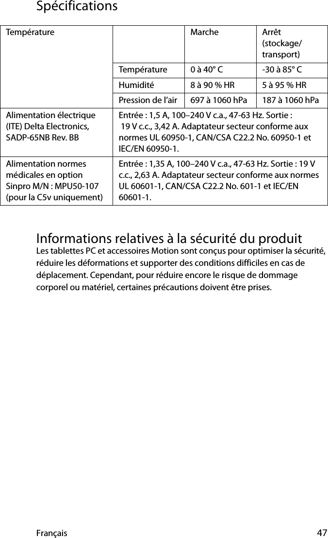 Français 47SpécificationsInformations relatives à la sécurité du produitLes tablettes PC et accessoires Motion sont conçus pour optimiser la sécurité, réduire les déformations et supporter des conditions difficiles en cas de déplacement. Cependant, pour réduire encore le risque de dommage corporel ou matériel, certaines précautions doivent être prises.Température Marche Arrêt (stockage/transport)Température 0 à 40° C -30 à 85° CHumidité 8 à 90 % HR 5 à 95 % HRPression de l’air 697 à 1060 hPa 187 à 1060 hPaAlimentation électrique (ITE) Delta Electronics, SADP-65NB Rev. BBEntrée : 1,5 A, 100–240 V c.a., 47-63 Hz. Sortie : 19 V c.c., 3,42 A. Adaptateur secteur conforme aux normes UL 60950-1, CAN/CSA C22.2 No. 60950-1 et IEC/EN 60950-1. Alimentation normes médicales en optionSinpro M/N : MPU50-107(pour la C5v uniquement)Entrée : 1,35 A, 100–240 V c.a., 47-63 Hz. Sortie : 19 V c.c., 2,63 A. Adaptateur secteur conforme aux normes UL 60601-1, CAN/CSA C22.2 No. 601-1 et IEC/EN 60601-1.