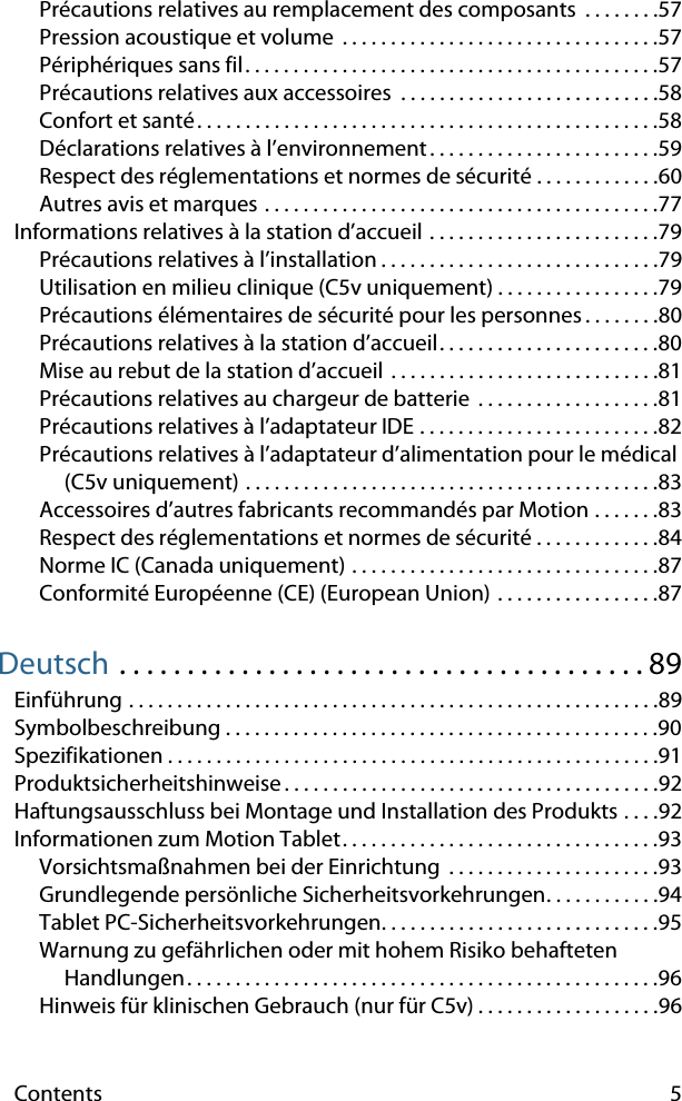 Contents 5Précautions relatives au remplacement des composants  . . . . . . . .57Pression acoustique et volume  . . . . . . . . . . . . . . . . . . . . . . . . . . . . . . . . .57Périphériques sans fil. . . . . . . . . . . . . . . . . . . . . . . . . . . . . . . . . . . . . . . . . . .57Précautions relatives aux accessoires  . . . . . . . . . . . . . . . . . . . . . . . . . . .58Confort et santé. . . . . . . . . . . . . . . . . . . . . . . . . . . . . . . . . . . . . . . . . . . . . . . .58Déclarations relatives à l’environnement . . . . . . . . . . . . . . . . . . . . . . . .59Respect des réglementations et normes de sécurité . . . . . . . . . . . . .60Autres avis et marques . . . . . . . . . . . . . . . . . . . . . . . . . . . . . . . . . . . . . . . . .77Informations relatives à la station d’accueil . . . . . . . . . . . . . . . . . . . . . . . .79Précautions relatives à l’installation . . . . . . . . . . . . . . . . . . . . . . . . . . . . .79Utilisation en milieu clinique (C5v uniquement) . . . . . . . . . . . . . . . . .79Précautions élémentaires de sécurité pour les personnes. . . . . . . .80Précautions relatives à la station d’accueil. . . . . . . . . . . . . . . . . . . . . . .80Mise au rebut de la station d’accueil . . . . . . . . . . . . . . . . . . . . . . . . . . . .81Précautions relatives au chargeur de batterie  . . . . . . . . . . . . . . . . . . .81Précautions relatives à l’adaptateur IDE . . . . . . . . . . . . . . . . . . . . . . . . .82Précautions relatives à l’adaptateur d’alimentation pour le médical (C5v uniquement) . . . . . . . . . . . . . . . . . . . . . . . . . . . . . . . . . . . . . . . . . . .83Accessoires d’autres fabricants recommandés par Motion . . . . . . .83Respect des réglementations et normes de sécurité . . . . . . . . . . . . .84Norme IC (Canada uniquement) . . . . . . . . . . . . . . . . . . . . . . . . . . . . . . . .87Conformité Européenne (CE) (European Union) . . . . . . . . . . . . . . . . .87Deutsch . . . . . . . . . . . . . . . . . . . . . . . . . . . . . . . . . . . . . . . 89Einführung . . . . . . . . . . . . . . . . . . . . . . . . . . . . . . . . . . . . . . . . . . . . . . . . . . . . . . .89Symbolbeschreibung . . . . . . . . . . . . . . . . . . . . . . . . . . . . . . . . . . . . . . . . . . . . .90Spezifikationen . . . . . . . . . . . . . . . . . . . . . . . . . . . . . . . . . . . . . . . . . . . . . . . . . . .91Produktsicherheitshinweise . . . . . . . . . . . . . . . . . . . . . . . . . . . . . . . . . . . . . . .92Haftungsausschluss bei Montage und Installation des Produkts . . . .92Informationen zum Motion Tablet. . . . . . . . . . . . . . . . . . . . . . . . . . . . . . . . .93Vorsichtsmaßnahmen bei der Einrichtung  . . . . . . . . . . . . . . . . . . . . . .93Grundlegende persönliche Sicherheitsvorkehrungen. . . . . . . . . . . .94Tablet PC-Sicherheitsvorkehrungen. . . . . . . . . . . . . . . . . . . . . . . . . . . . .95Warnung zu gefährlichen oder mit hohem Risiko behafteten Handlungen. . . . . . . . . . . . . . . . . . . . . . . . . . . . . . . . . . . . . . . . . . . . . . . . .96Hinweis für klinischen Gebrauch (nur für C5v) . . . . . . . . . . . . . . . . . . .96